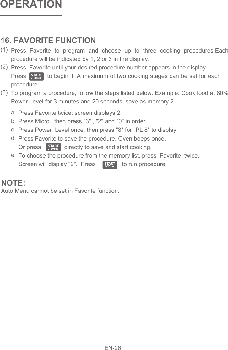 Press Favorite to program and choose up to three cooking procedures.Each procedure will be indicated by 1, 2 or 3 in the display.  Press  Favorite until your desired procedure number appears in the display.  Press           to begin it. A maximum of two cooking stages can be set for each procedure. To program a procedure, follow the steps listed below. Example: Cook food at 80%  Power Level for 3 minutes and 20 seconds; save as memory 2. 16. FAVORITE FUNCTION(1)(2)(3)Press Favorite twice; screen displays 2.  Press Micro , then press &quot;3&quot; , &quot;2&quot; and &quot;0&quot; in order. Press Power  Level once, then press &quot;8&quot; for &quot;PL 8&quot; to display. Press Favorite to save the procedure. Oven beeps once.   Or press    directly to save and start cooking.  To choose the procedure from the memory list, press  Favorite  twice. Screen will display &quot;2&quot;.  Press                to run procedure.  a.b.c.d.e.NOTE:Auto Menu cannot be set in Favorite function.OPERATIONEN-26