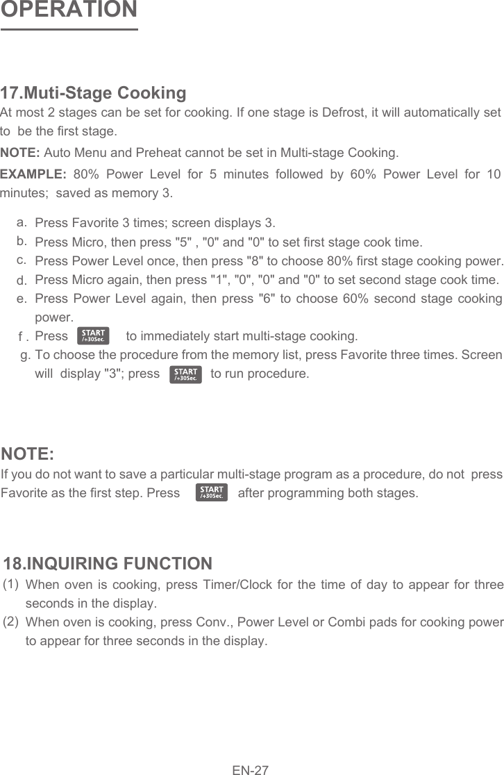 At most 2 stages can be set for cooking. If one stage is Defrost, it will automatically set to  be the first stage.17.Muti-Stage CookingEXAMPLE:  80% Power Level for 5 minutes followed by 60% Power Level for 10 minutes;  saved as memory 3. NOTE: Auto Menu and Preheat cannot be set in Multi-stage Cooking.  Press Favorite 3 times; screen displays 3. Press Micro, then press &quot;5&quot; , &quot;0&quot; and &quot;0&quot; to set first stage cook time. Press Power Level once, then press &quot;8&quot; to choose 80% first stage cooking power. Press Micro again, then press &quot;1&quot;, &quot;0&quot;, &quot;0&quot; and &quot;0&quot; to set second stage cook time. Press Power Level again, then press &quot;6&quot; to choose 60% second stage cooking power. Press                to immediately start multi-stage cooking.  To choose the procedure from the memory list, press Favorite three times. Screen will  display &quot;3&quot;; press              to run procedure.  a.b.c.d.e.f .g.When oven is cooking, press Timer/Clock for the time of day to appear for three seconds in the display.  When oven is cooking, press Conv., Power Level or Combi pads for cooking power to appear for three seconds in the display. 18.INQUIRING FUNCTION(1)(2)NOTE:If you do not want to save a particular multi-stage program as a procedure, do not  press Favorite as the first step. Press                after programming both stages. OPERATIONEN-27