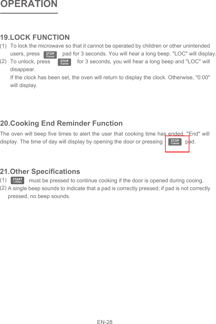 To lock the microwave so that it cannot be operated by children or other unintended users, press               pad for 3 seconds. You will hear a long beep. &quot;LOC&quot; will display.To unlock, press                 for 3 seconds, you will hear a long beep and &quot;LOC&quot; will disappear. If the clock has been set, the oven will return to display the clock. Otherwise, &quot;0:00&quot; will display. 20.Cooking End Reminder FunctionThe oven will beep five times to alert the user that cooking time has ended. &quot;End&quot; will display. The time of day will display by opening the door or pressing               pad.                  must be pressed to continue cooking if the door is opened during cooing.  A single beep sounds to indicate that a pad is correctly pressed; if pad is not correctly pressed, no beep sounds.     21.Other Specifications(1)  (2)19.LOCK FUNCTION(1)  (2)OPERATIONEN-28