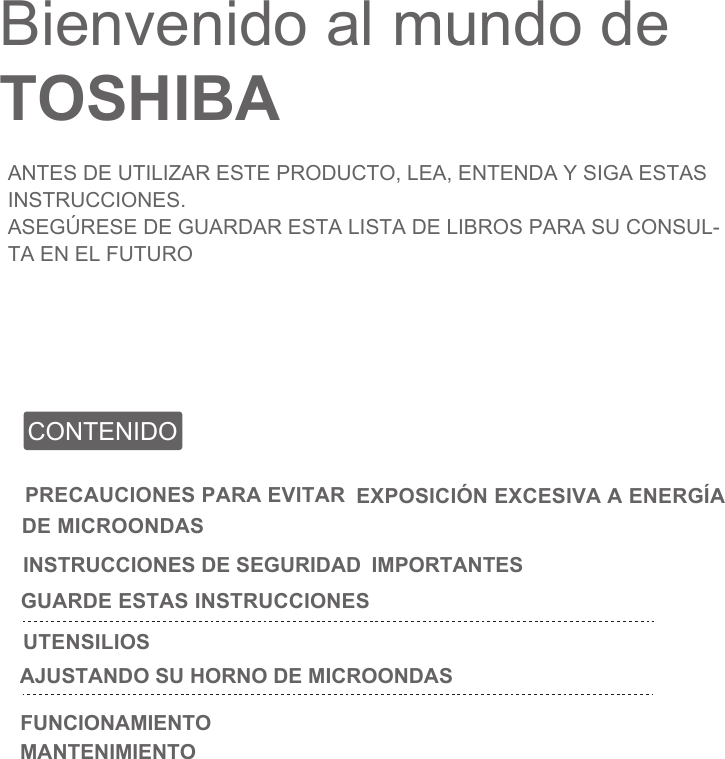 Bienvenido al mundo de TOSHIBAANTES DE UTILIZAR ESTE PRODUCTO, LEA, ENTENDA Y SIGA ESTAS INSTRUCCIONES.ASEGÚRESE DE GUARDAR ESTA LISTA DE LIBROS PARA SU CONSUL-TA EN EL FUTUROCONTENIDOPRECAUCIONES PARA EVITAR EXPOSICIÓN EXCESIVA A ENERGÍA DE MICROONDASINSTRUCCIONES DE SEGURIDAD  IMPORTANTES GUARDE ESTAS INSTRUCCIONESUTENSILIOSAJUSTANDO SU HORNO DE MICROONDASFUNCIONAMIENTOMANTENIMIENTO