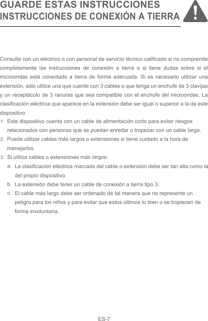 EN-8GUARDE ESTAS INSTRUCCIONESINSTRUCCIONES DE CONEXIÓN A TIERRAEste dispositivo cuenta con un cable de alimentación corto para evitar riesgosrelacionados con personas que se puedan enredar o tropezar con un cable largo.Puede utilizar cables más largos o extensiones si tiene cuidado a la hora demanejarlos.Si utiliza cables o extensiones más largos:a. b.    c.La clasificación eléctrica marcada del cable o extensión debe ser tan alta como la del propio dispositivo.La extensión debe tener un cable de conexión a tierra tipo 3.El cable más largo debe ser ordenado de tal manera que no represente unpeligro para los niños y para evitar que estos últimos lo tiren o se tropiecen deforma involuntaria.Consulte con un eléctrico o con personal de servicio técnico calificado si no comprende completamente las instrucciones de conexión a tierra o si tiene dudas sobre si el microondas está conectado a tierra de forma adecuada. Si es necesario utilizar una extensión, sólo utilice una que cuente con 3 cables o que tenga un enchufe de 3 clavijas y un receptáculo de 3 ranuras que sea compatible con el enchufe del microondas. La clasificación eléctrica que aparece en la extensión debe ser igual o superior a la de este dispositivo1.2.3.ES-7