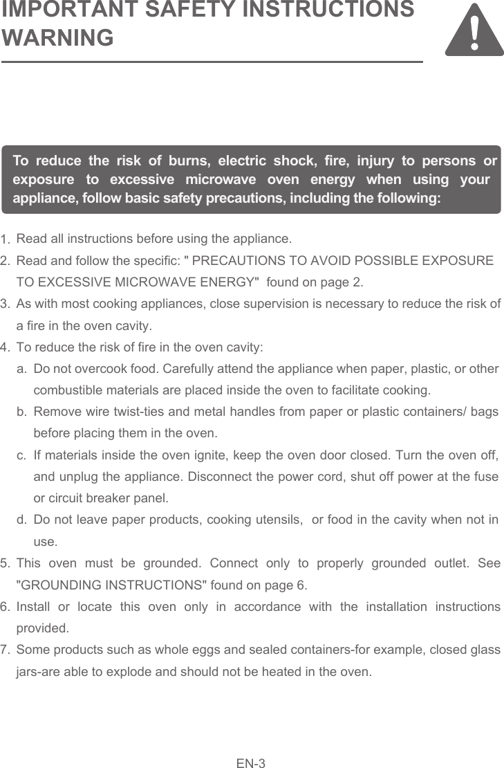 Read all instructions before using the appliance.  Read and follow the specific: &quot; PRECAUTIONS TO AVOID POSSIBLE EXPOSURE TO EXCESSIVE MICROWAVE ENERGY&quot;  found on page 2.As with most cooking appliances, close supervision is necessary to reduce the risk of a fire in the oven cavity.To reduce the risk of fire in the oven cavity:This oven must be grounded. Connect only to properly grounded outlet. See &quot;GROUNDING INSTRUCTIONS&quot; found on page 6.Install or locate this oven only in accordance with the installation instructions provided.Some products such as whole eggs and sealed containers-for example, closed glass jars-are able to explode and should not be heated in the oven.1.2.3.4.5.6.7.To reduce the risk of burns, electric shock, fire, injury to persons or exposure  to excessive microwave oven energy when using your appliance, follow basic safety precautions, including the following:IMPORTANT SAFETY INSTRUCTIONSWARNINGDo not overcook food. Carefully attend the appliance when paper, plastic, or other combustible materials are placed inside the oven to facilitate cooking.Remove wire twist-ties and metal handles from paper or plastic containers/ bags before placing them in the oven.If materials inside the oven ignite, keep the oven door closed. Turn the oven off, and unplug the appliance. Disconnect the power cord, shut off power at the fuse or circuit breaker panel.Do not leave paper products, cooking utensils,  or food in the cavity when not in use.a.b.c.d.EN-3