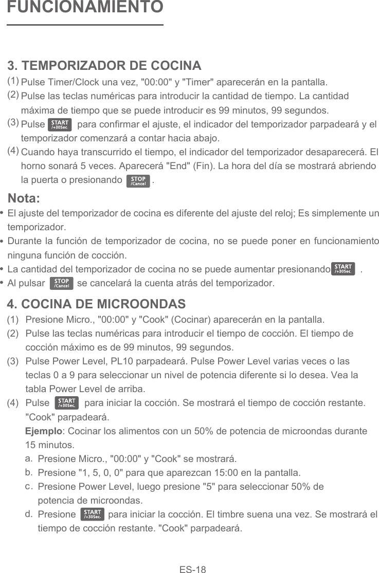 Pulse Timer/Clock una vez, &quot;00:00&quot; y &quot;Timer&quot; aparecerán en la pantalla.Pulse las teclas numéricas para introducir la cantidad de tiempo. La cantidad máxima de tiempo que se puede introducir es 99 minutos, 99 segundos.Pulse            para confirmar el ajuste, el indicador del temporizador parpadeará y el temporizador comenzará a contar hacia abajo.Cuando haya transcurrido el tiempo, el indicador del temporizador desaparecerá. El horno sonará 5 veces. Aparecerá &quot;End&quot; (Fin). La hora del día se mostrará abriendo la puerta o presionando           .FUNCIONAMIENTOPresione Micro., &quot;00:00&quot; y &quot;Cook&quot; (Cocinar) aparecerán en la pantalla.Pulse las teclas numéricas para introducir el tiempo de cocción. El tiempo de cocción máximo es de 99 minutos, 99 segundos.Pulse Power Level, PL10 parpadeará. Pulse Power Level varias veces o las teclas 0 a 9 para seleccionar un nivel de potencia diferente si lo desea. Vea la tabla Power Level de arriba.Pulse             para iniciar la cocción. Se mostrará el tiempo de cocción restante. &quot;Cook&quot; parpadeará.a.b.c.d.Presione Micro., &quot;00:00&quot; y &quot;Cook&quot; se mostrará.Presione &quot;1, 5, 0, 0&quot; para que aparezcan 15:00 en la pantalla.Presione Power Level, luego presione &quot;5&quot; para seleccionar 50% de potencia de microondas.Presione            para iniciar la cocción. El timbre suena una vez. Se mostrará el tiempo de cocción restante. &quot;Cook&quot; parpadeará. 4. COCINA DE MICROONDAS(1)(2)(3)(4)3. TEMPORIZADOR DE COCINA(1)(2)(3)(4)Nota: El ajuste del temporizador de cocina es diferente del ajuste del reloj; Es simplemente un temporizador.Durante la función de temporizador de cocina, no se puede poner en funcionamiento ninguna función de cocción.La cantidad del temporizador de cocina no se puede aumentar presionando           .Al pulsar            se cancelará la cuenta atrás del temporizador.Ejemplo: Cocinar los alimentos con un 50% de potencia de microondas durante 15 minutos.ES-18