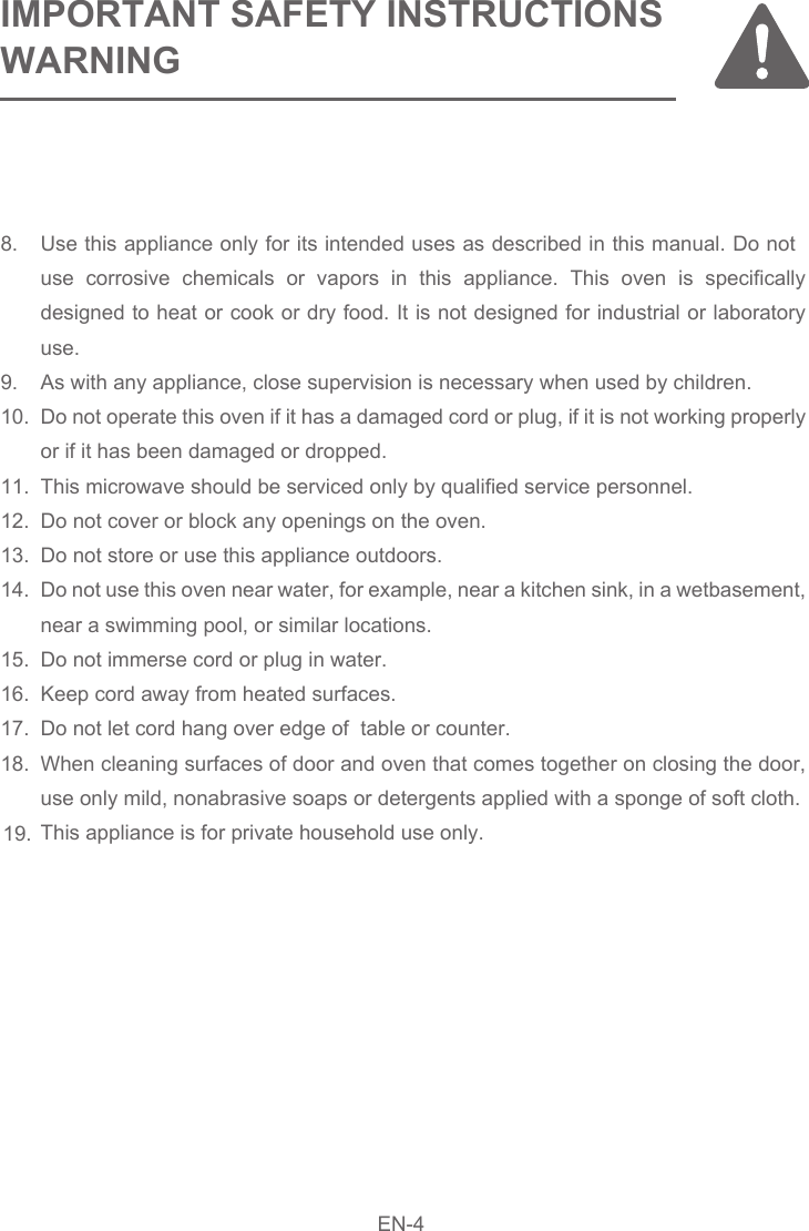 8.9.10.11.12.13.14.15.16.17.18.19.Use this appliance only for its intended uses as described in this manual. Do not use corrosive chemicals or vapors in this appliance. This oven is specifically designed to heat or cook or dry food. It is not designed for industrial or laboratory use.As with any appliance, close supervision is necessary when used by children.Do not operate this oven if it has a damaged cord or plug, if it is not working properly or if it has been damaged or dropped.This microwave should be serviced only by qualified service personnel.Do not cover or block any openings on the oven.Do not store or use this appliance outdoors.Do not use this oven near water, for example, near a kitchen sink, in a wetbasement, near a swimming pool, or similar locations.Do not immerse cord or plug in water.Keep cord away from heated surfaces.Do not let cord hang over edge of  table or counter.When cleaning surfaces of door and oven that comes together on closing the door, use only mild, nonabrasive soaps or detergents applied with a sponge of soft cloth.This appliance is for private household use only.IMPORTANT SAFETY INSTRUCTIONSWARNINGEN-4