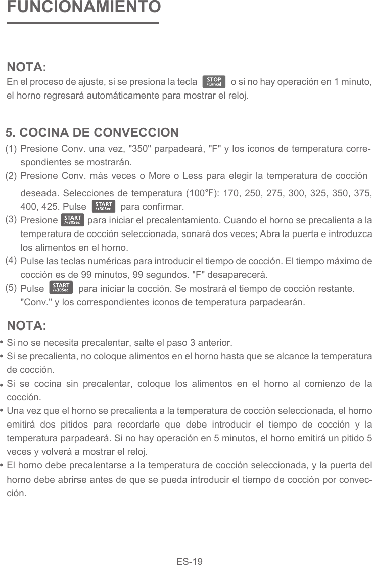 NOTA: En el proceso de ajuste, si se presiona la tecla                o si no hay operación en 1 minuto, el horno regresará automáticamente para mostrar el reloj.  FUNCIONAMIENTOPresione Conv. una vez, &quot;350&quot; parpadeará, &quot;F&quot; y los iconos de temperatura corre-spondientes se mostrarán.Presione Conv. más veces o More o Less para elegir la temperatura de cocción deseada. Selecciones de temperatura (100℉): 170, 250, 275, 300, 325, 350, 375, 400, 425. Pulse             para confirmar.Presione            para iniciar el precalentamiento. Cuando el horno se precalienta a la temperatura de cocción seleccionada, sonará dos veces; Abra la puerta e introduzca los alimentos en el horno.Pulse las teclas numéricas para introducir el tiempo de cocción. El tiempo máximo de cocción es de 99 minutos, 99 segundos. &quot;F&quot; desaparecerá.Pulse             para iniciar la cocción. Se mostrará el tiempo de cocción restante. &quot;Conv.&quot; y los correspondientes iconos de temperatura parpadearán.5. COCINA DE CONVECCION(1)(2)(3)(4)(5)NOTA: Si no se necesita precalentar, salte el paso 3 anterior.Si se precalienta, no coloque alimentos en el horno hasta que se alcance la temperatura de cocción.Si se cocina sin precalentar, coloque los alimentos en el horno al comienzo de la cocción.Una vez que el horno se precalienta a la temperatura de cocción seleccionada, el horno emitirá dos pitidos para recordarle que debe introducir el tiempo de cocción y la temperatura parpadeará. Si no hay operación en 5 minutos, el horno emitirá un pitido 5 veces y volverá a mostrar el reloj.El horno debe precalentarse a la temperatura de cocción seleccionada, y la puerta del horno debe abrirse antes de que se pueda introducir el tiempo de cocción por convec-ción. ES-19