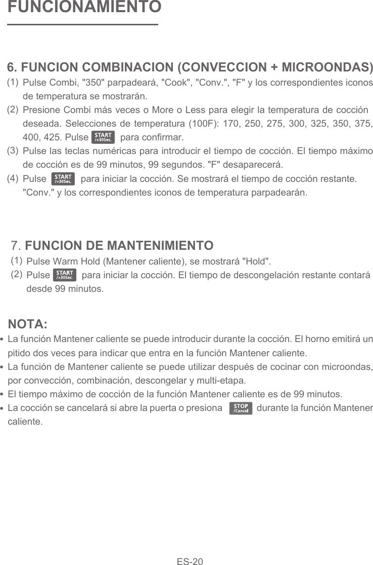 NOTA: La función Mantener caliente se puede introducir durante la cocción. El horno emitirá un pitido dos veces para indicar que entra en la función Mantener caliente.La función de Mantener caliente se puede utilizar después de cocinar con microondas, por convección, combinación, descongelar y multi-etapa.El tiempo máximo de cocción de la función Mantener caliente es de 99 minutos.La cocción se cancelará si abre la puerta o presiona                durante la función Mantener caliente.Pulse Warm Hold (Mantener caliente), se mostrará &quot;Hold&quot;.Pulse            para iniciar la cocción. El tiempo de descongelación restante contará desde 99 minutos.7. FUNCION DE MANTENIMIENTO(1)(2)FUNCIONAMIENTOPulse Combi, &quot;350&quot; parpadeará, &quot;Cook&quot;, &quot;Conv.&quot;, &quot;F&quot; y los correspondientes iconos de temperatura se mostrarán.Presione Combi más veces o More o Less para elegir la temperatura de cocción deseada. Selecciones de temperatura (100F): 170, 250, 275, 300, 325, 350, 375, 400, 425. Pulse            para confirmar.Pulse las teclas numéricas para introducir el tiempo de cocción. El tiempo máximo de cocción es de 99 minutos, 99 segundos. &quot;F&quot; desaparecerá.Pulse             para iniciar la cocción. Se mostrará el tiempo de cocción restante. &quot;Conv.&quot; y los correspondientes iconos de temperatura parpadearán.6. FUNCION COMBINACION (CONVECCION + MICROONDAS)(1)(2)(3)(4) ES-20