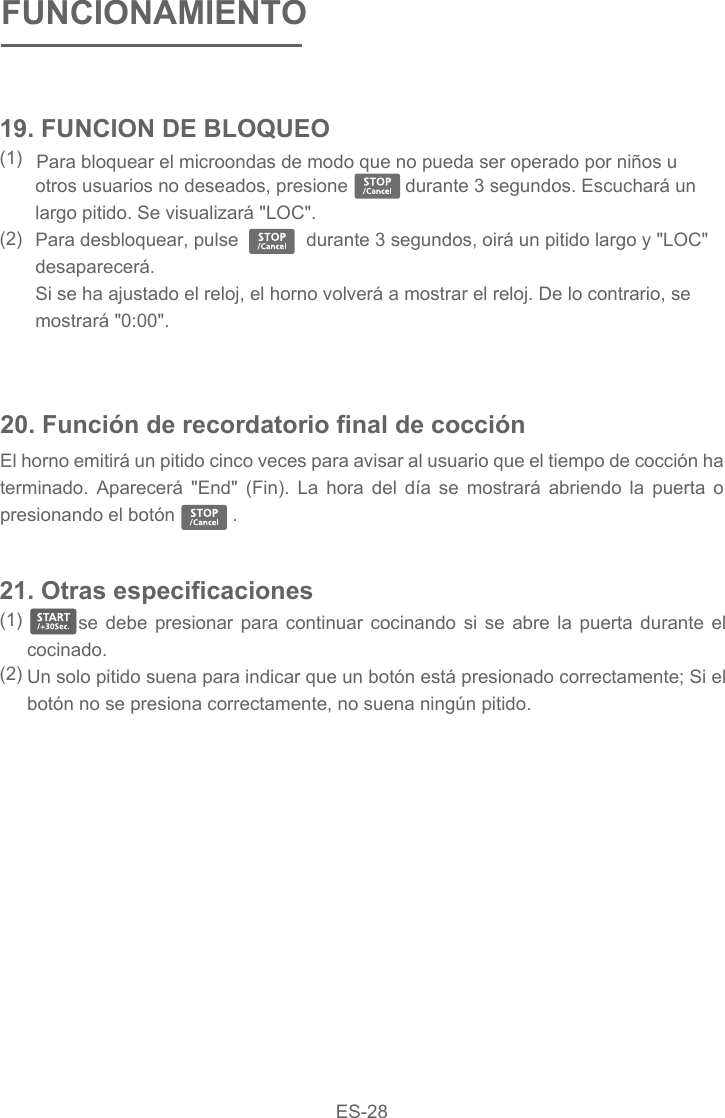  Para bloquear el microondas de modo que no pueda ser operado por niños u otros usuarios no deseados, presione           durante 3 segundos. Escuchará un largo pitido. Se visualizará &quot;LOC&quot;.Para desbloquear, pulse             durante 3 segundos, oirá un pitido largo y &quot;LOC&quot; desaparecerá.Si se ha ajustado el reloj, el horno volverá a mostrar el reloj. De lo contrario, se mostrará &quot;0:00&quot;.20. Función de recordatorio final de cocciónEl horno emitirá un pitido cinco veces para avisar al usuario que el tiempo de cocción ha terminado. Aparecerá &quot;End&quot; (Fin). La hora del día se mostrará abriendo la puerta o presionando el botón           .   se debe presionar para continuar cocinando si se abre la puerta durante el cocinado. Un solo pitido suena para indicar que un botón está presionado correctamente; Si el botón no se presiona correctamente, no suena ningún pitido.21. Otras especificaciones(1)  (2)19. FUNCION DE BLOQUEO(1)  (2)FUNCIONAMIENTOES-28