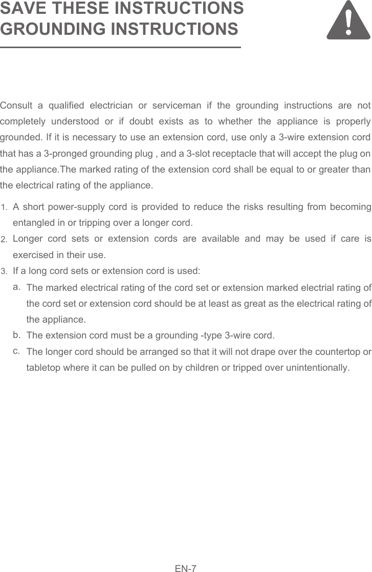 EN-8SAVE THESE INSTRUCTIONSGROUNDING INSTRUCTIONS A short power-supply cord is provided to reduce the risks resulting from becoming entangled in or tripping over a longer cord. Longer cord sets or extension cords are available and may be used if care is exercised in their use. If a long cord sets or extension cord is used:   a. b.    c.The marked electrical rating of the cord set or extension marked electrial rating of the cord set or extension cord should be at least as great as the electrical rating of the appliance.    The extension cord must be a grounding -type 3-wire cord.    The longer cord should be arranged so that it will not drape over the countertop or tabletop where it can be pulled on by children or tripped over unintentionally.Consult a qualified electrician or serviceman if the grounding instructions are not completely understood or if doubt exists as to whether the appliance is properly grounded. If it is necessary to use an extension cord, use only a 3-wire extension cord that has a 3-pronged grounding plug , and a 3-slot receptacle that will accept the plug on the appliance.The marked rating of the extension cord shall be equal to or greater than the electrical rating of the appliance.1.2.3.EN-7