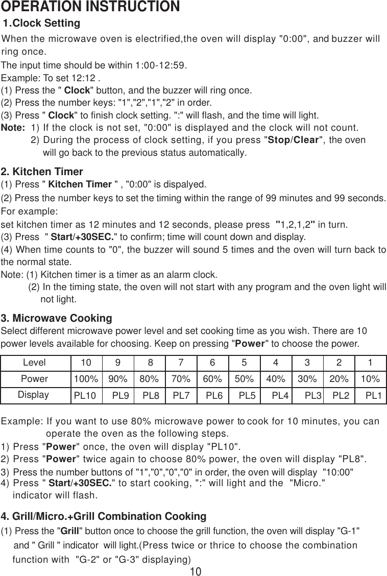 When the microwave oven is electrified,the oven will display &quot;0:00&quot;, and buzzer willring once.OPERATION INSTRUCTIONThe input time should be within 1:00-12:59.Example: To set 12:12 .(1) Press the &quot; Clock&quot; button, and the buzzer will ring once.(2) Press the number keys: &quot;1&quot;,&quot;2&quot;,&quot;1&quot;,&quot;2&quot; in order.(3) Press &quot; Clock&quot; to finish clock setting. &quot;:&quot; will flash, and the time will light.Note:  1) If the clock is not set, &quot;0:00&quot; is displayed and the clock will not count.          2) During the process of clock setting, if you press &quot;Stop/Clear&quot;, the oven              will go back to the previous status automatically.2. Kitchen Timer(1) Press &quot; Kitchen Timer &quot; , &quot;0:00&quot; is dispalyed.(2) Press the number keys to set the timing within the range of 99 minutes and 99 seconds.For example:set kitchen timer as 12 minutes and 12 seconds, please press  &quot;1,2,1,2&quot; in turn.(3) Press  &quot; Start/+30SEC.&quot; to confirm; time will count down and display.(4) When time counts to &quot;0&quot;, the buzzer will sound 5 times and the oven will turn back tothe normal state.Note: (1) Kitchen timer is a timer as an alarm clock.          (2) In the timing state, the oven will not start with any program and the oven light will               not light.3. Microwave CookingSelect different microwave power level and set cooking time as you wish. There are 10power levels available for choosing. Keep on pressing &quot;Power&quot; to choose the power.LevelPowerDisplay10100%PL10      PL9     PL8     PL7      PL6      PL5      PL4      PL3    PL2      PL1990%880%770%660%550%440%330%220%110%4) Press &quot; Start/+30SEC.&quot; to start cooking, &quot;:&quot; will light and the  &quot;Micro.&quot;    indicator will flash.1) Press &quot;Power&quot; once, the oven will display &quot;PL10&quot;.2) Press &quot;Power&quot; twice again to choose 80% power, the oven will display &quot;PL8&quot;.3) Press the number buttons of &quot;1&quot;,&quot;0&quot;,&quot;0&quot;,&quot;0&quot; in order, the oven will display  &quot;10:00&quot;4. Grill/Micro.+Grill Combination Cooking(1) Press the &quot;Grill&quot; button once to choose the grill function, the oven will display &quot;G-1&quot;     and &quot; Grill &quot; indicator  will light.(Press twice or thrice to choose the combination    function with  &quot;G-2&quot; or &quot;G-3&quot; displaying)101.Clock SettingExample: If you want to use 80% microwave power to cook for 10 minutes, you can               operate the oven as the following steps.