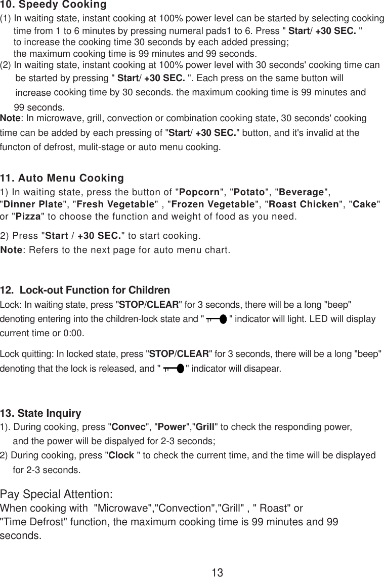 (2) In waiting state, instant cooking at 100% power level with 30 seconds&apos; cooking time can      be started by pressing &quot; Start/ +30 SEC. &quot;. Each press on the same button will      increase      cooking time by 30 seconds. the maximum cooking time is 99 minutes and(1) In waiting state, instant cooking at 100% power level can be started by selecting cooking12.  Lock-out Function for ChildrenLock: In waiting state, press &quot;STOP/CLEAR&quot; for 3 seconds, there will be a long &quot;beep&quot;denoting entering into the children-lock state and &quot;          &quot; indicator will light. LED will displaycurrent time or 0:00.Lock quitting: In locked state, press &quot;STOP/CLEAR&quot; for 3 seconds, there will be a long &quot;beep&quot;denoting that the lock is released, and &quot;          &quot; indicator will disapear.1311. Auto Menu Cooking10. Speedy Cooking1) In waiting state, press the button of &quot;Popcorn&quot;, &quot;Potato&quot;, &quot;Beverage&quot;,&quot;Dinner Plate&quot;, &quot;Fresh Vegetable&quot; , &quot;Frozen Vegetable&quot;, &quot;Roast Chicken&quot;, &quot;Cake&quot;or &quot;Pizza&quot; to choose the function and weight of food as you need.2) Press &quot;Start / +30 SEC.&quot; to start cooking.Note: Refers to the next page for auto menu chart.13. State Inquiry1). During cooking, press &quot;Convec&quot;, &quot;Power&quot;,&quot;Grill&quot; to check the responding power,     and the power will be dispalyed for 2-3 seconds;2) During cooking, press &quot;Clock &quot; to check the current time, and the time will be displayed     for 2-3 seconds.Pay Special Attention:When cooking with  &quot;Microwave&quot;,&quot;Convection&quot;,&quot;Grill&quot; , &quot; Roast&quot; or&quot;Time Defrost&quot; function, the maximum cooking time is 99 minutes and 99seconds.time from 1 to 6 minutes by pressing numeral pads1 to 6. Press &quot; Start/ +30 SEC. &quot;to increase the cooking time 30 seconds by each added pressing;the maximum cooking time is 99 minutes and 99 seconds.99 seconds.Note: In microwave, grill, convection or combination cooking state, 30 seconds&apos; cookingtime can be added by each pressing of &quot;Start/ +30 SEC.&quot; button, and it&apos;s invalid at thefuncton of defrost, mulit-stage or auto menu cooking.