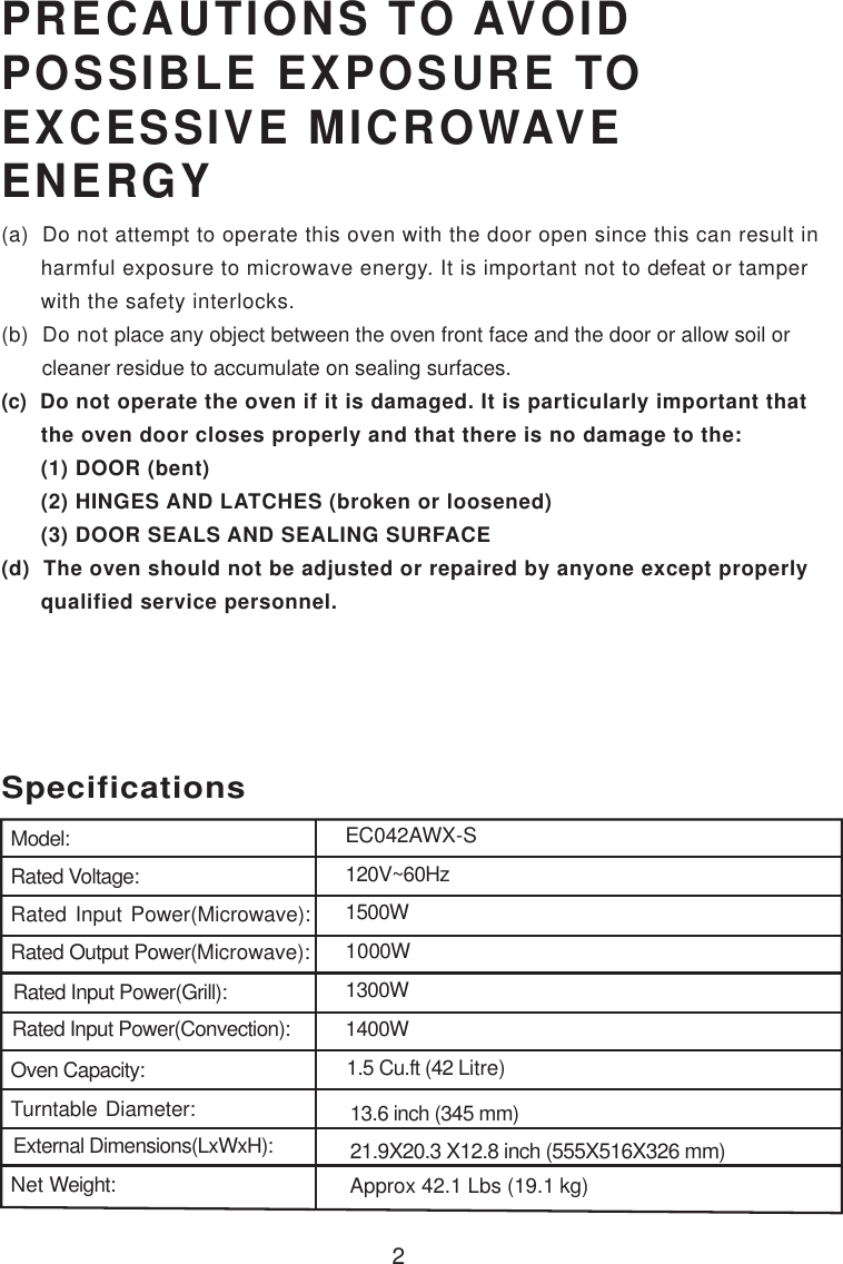 2PRECAUTIONS TO AVOIDPOSSIBLE EXPOSURE TOEXCESSIVE MICROWAVEENERGY(a)  Do not attempt to operate this oven with the door open since this can result in      harmful exposure to microwave energy. It is important not to defeat or tamper      with the safety interlocks.(b)  Do not place any object between the oven front face and the door or allow soil or       cleaner residue to accumulate on sealing surfaces.(c)  Do not operate the oven if it is damaged. It is particularly important that      the oven door closes properly and that there is no damage to the:      (1) DOOR (bent)      (2) HINGES AND LATCHES (broken or loosened)      (3) DOOR SEALS AND SEALING SURFACE(d)  The oven should not be adjusted or repaired by anyone except properly      qualified service personnel.SpecificationsModel:Rated Voltage:Rated Input Power(Microwave):Rated Output Power(Microwave):Rated Input Power(Grill):Oven Capacity:Turntable Diameter:External Dimensions(LxWxH):Net Weight:1.5 Cu.ft (42 Litre)13.6 inch (345 mm)21.9X20.3 X12.8 inch (555X516X326 mm)120V~60HzApprox 42.1 Lbs (19.1 kg)EC042AWX-SRated Input Power(Convection): 1400W1300W1500W1000W