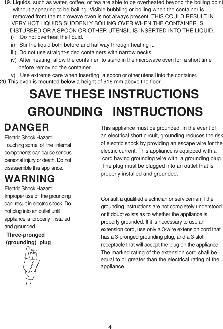 4i)    Do not overheat the liquid.ii)   Stir the liquid both before and halfway through heating it.iii)  Do not use straight-sided containers with narrow necks.iv)  After heating, allow the container  to stand in the microwave oven for  a short time     before removing the container.v)   Use extreme care when inserting  a spoon or other utensil into the container.      without appearing to be boiling. Visible bubbling or boiling when the container is      removed from the microwave oven is not always present. THIS COULD RESULT IN     VERY HOT LIQUIDS SUDDENLY BOILING OVER WHEN THE CONTAINER IS    DISTURBED OR A SPOON OR OTHER UTENSIL IS INSERTED INTO THE LIQUID.This appliance must be grounded. In the event ofan electrical short circuit, grounding reduces the riskof electric shock by providing an escape wire for theelectric current. This appliance is equipped with a cord having grounding wire with  a grounding plug. The plug must be plugged into an outlet that isproperly installed and grounded.Consult a qualified electrician or serviceman if thegrounding instructions are not completely understoodor if doubt exists as to whether the appliance isproperly grounded. If it is necessary to use anextension cord, use only a 3-wire extension cord thathas a 3-pronged grounding plug, and a 3-slotreceptacle that will accept the plug on the appliance.GROUNDING   INSTRUCTIONSSAVE THESE INSTRUCTIONSWARNINGDANGERElectric Shock HazardTouching some  of  the  internalcomponents can cause seriouspersonal injury or death. Do notdisassemble this appliance.Electric Shock HazardImproper use of  the groundingcan  result in electric shock. Donot plug into an outlet untilappliance is  properly  installedand grounded.(grounding)  plugThree-prongedThe marked rating of the extension cord shall beequal to or greater than the electrical rating of theappliance.This oven is mounted below a height of 916 mm above the floor. 19. Liquids, such as water, coffee, or tea are able to be overheated beyond the boiling point20.