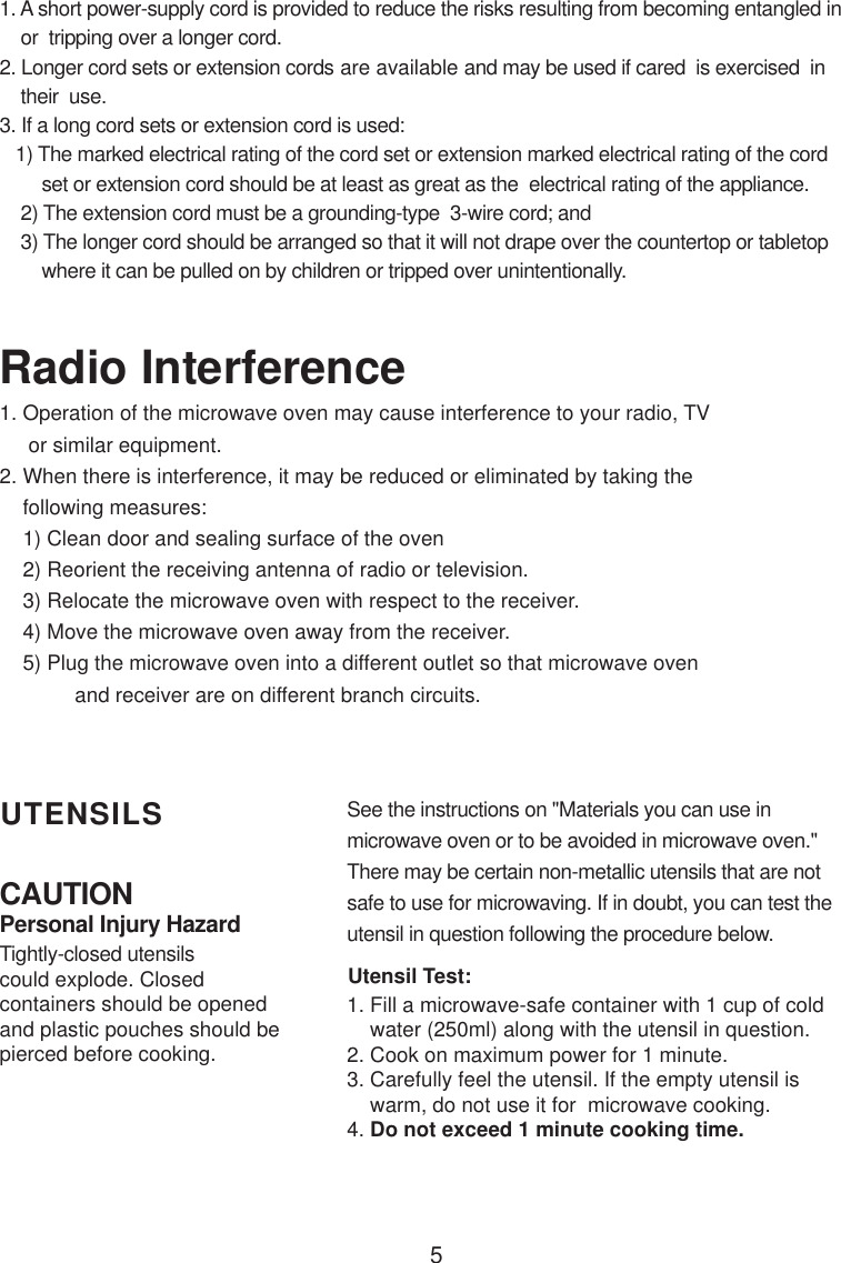 5CAUTIONPersonal Injury HazardTightly-closed utensilscould explode. Closedcontainers should be openedand plastic pouches should bepierced before cooking.Utensil Test:1. Fill a microwave-safe container with 1 cup of cold    water (250ml) along with the utensil in question.2. Cook on maximum power for 1 minute.3. Carefully feel the utensil. If the empty utensil is    warm, do not use it for  microwave cooking.4. Do not exceed 1 minute cooking time.UTENSILS See the instructions on &quot;Materials you can use inmicrowave oven or to be avoided in microwave oven.&quot;There may be certain non-metallic utensils that are notsafe to use for microwaving. If in doubt, you can test theutensil in question following the procedure below.1. A short power-supply cord is provided to reduce the risks resulting from becoming entangled in    or  tripping over a longer cord.2. Longer cord sets or extension cords are available and may be used if cared  is exercised  in    their  use.3. If a long cord sets or extension cord is used:   1) The marked electrical rating of the cord set or extension marked electrical rating of the cord        set or extension cord should be at least as great as the  electrical rating of the appliance.    2) The extension cord must be a grounding-type  3-wire cord; and    3) The longer cord should be arranged so that it will not drape over the countertop or tabletop        where it can be pulled on by children or tripped over unintentionally.Radio Interference1. Operation of the microwave oven may cause interference to your radio, TV     or similar equipment.2. When there is interference, it may be reduced or eliminated by taking the    following measures:    1) Clean door and sealing surface of the oven    2) Reorient the receiving antenna of radio or television.    3) Relocate the microwave oven with respect to the receiver.    4) Move the microwave oven away from the receiver.    5) Plug the microwave oven into a different outlet so that microwave oven             and receiver are on different branch circuits.