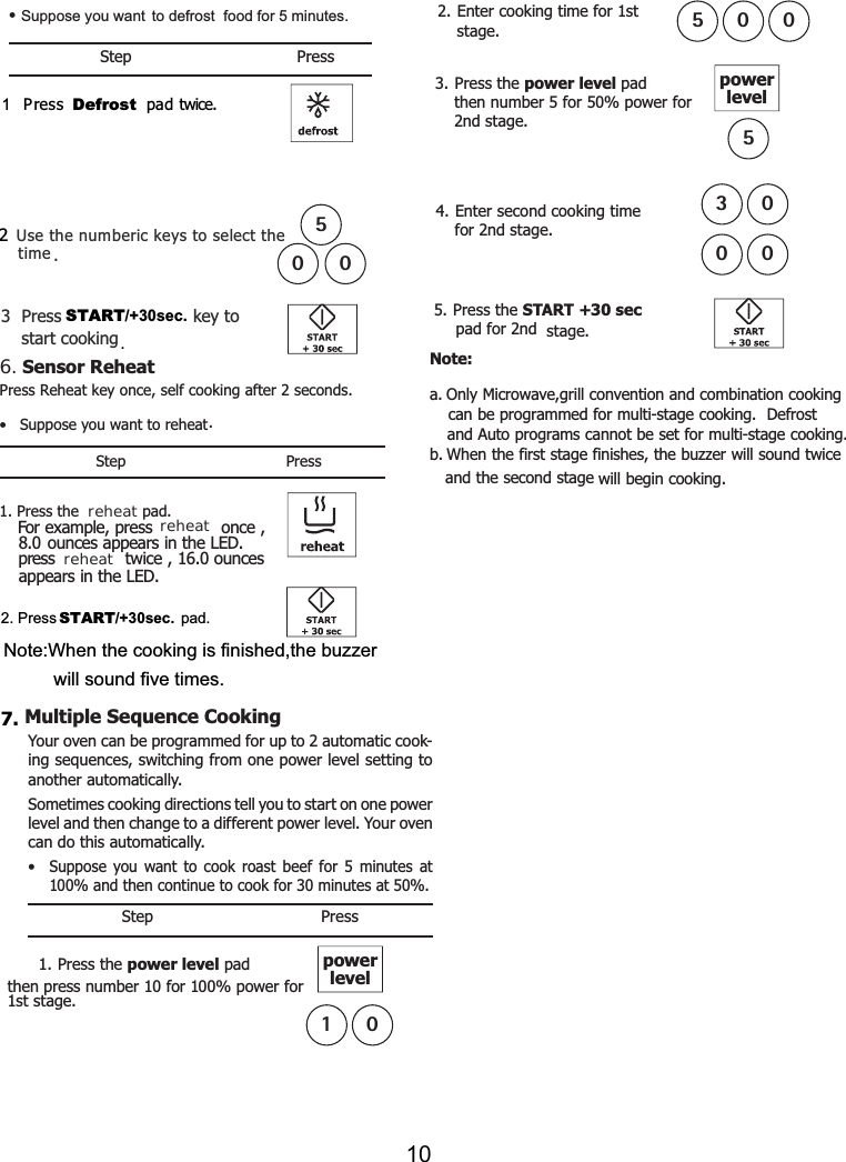 Step Press1Press Defrost  pad   Use the numberic keys to select the. Press   key to start cooking .START/+30sec.Suppose you want  to defrost  food for 5 minutes. •time• Suppose you want to reheat.Step Press1. Press the  reheat pad.2. Press START/+30sec. pad.. Press Reheat key once, self cooking after 2 seconds.For example, press once ,8.0 ounces appears in the LED.ress twice , ouncesappears in the LED.p 16.0reheatreheatNote:When the cooking is finished,the buzzerwill sound five times.6ing sequences, switching from one power level setting to another automatically.Sometimes cooking directions tell you to start on one power level and then change to a different power level. Your oven can do this automatically.•  Suppose you want to cook roast beef for 5 minutes at 100% and then continue to cook for 30 minutes at 50%.Step Presspower level pad 1st stage.powerlevel0Your oven can be programmed for up to 2 automatic cook-1. Press the then press number 1 for 100% power for01Multiple Sequence Cooking 7.. Enter cooking time for 1ststage.  500for 2nd stage.. Press the power level padfor 50% power for2nd stage.powerlevel5. Press the START +30 sec pad for 2nd  stage.2then number 534. Enter second cooking time 53000Note:a. Only Microwave cookingcan be programmed for multi-stage cooking. Defrost  and Auto programs cannot be set for multi-stage cooking.b. When the first stage finishes, the buzzer will soundand the second stage  will begin cooking.,grill convention and combinationtwiceSensor Reheat twice.5002310