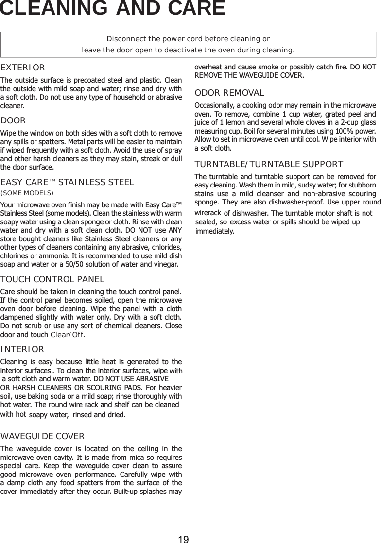 CLEANING AND CAREEXTERIORThe outside surface is precoated steel and plastic. Clean the outside with mild soap and water; rinse and dry with a soft cloth. Do not use any type of household or abrasive cleaner.DOORWipe the window on both sides with a soft cloth to remove any spills or spatters. Metal parts will be easier to maintain if wiped frequently with a soft cloth. Avoid the use of spray and other harsh cleaners as they may stain, streak or dull the door surface. EASY CARE™ STAINLESS STEEL(SOME MODELS)Your microwave oven finish may be made with Easy Care™ Stainless Steel (some models). Clean the stainless with warm soapy water using a clean sponge or cloth. Rinse with clean water and dry with a soft clean cloth. DO NOT use ANY store bought cleaners like Stainless Steel cleaners or any other types of cleaners containing any abrasive, chlorides, chlorines or ammonia. It is recommended to use mild dish soap and water or a 50/50 solution of water and vinegar.TOUCH CONTROL PANELCare should be taken in cleaning the touch control panel. If the control panel becomes soiled, open the microwave oven door before cleaning. Wipe the panel with a cloth dampened slightly with water only. Dry with a soft cloth. Do not scrub or use any sort of chemical cleaners. Close door and touch Clear/Off.INTERIOROR HARSH CLEANERS OR SCOURING PADS. For heavier WAVEGUIDE COVERThe waveguide cover is located on the ceiling in the microwave oven cavity. It is made from mica so requires special care. Keep the waveguide cover clean to assure good microwave oven performance. Carefully wipe with a damp cloth any food spatters from the surface of the cover immediately after they occur. Built-up splashes may overheat and cause smoke or possibly catch fire. DO NOT REMOVE THE WAVEGUIDE COVER. ODOR REMOVALOccasionally, a cooking odor may remain in the microwave oven. To remove, combine 1 cup water, grated peel and juice of 1 lemon and several whole cloves in a 2-cup glass measuring cup. Boil for several minutes using 100% power. Allow to set in microwave oven until cool. Wipe interior with a soft cloth.TURNTABLE/TURNTABLE SUPPORTThe turntable and turntable support can be removed for easy cleaning. Wash them in mild, sudsy water; for stubborn stains use a mild cleanser and non-abrasive scouring excess water or spills should be wiped up immediately.Disconnect the power cord before cleaning orleave the door open to deactivate the oven during cleaning.sponge. They are also dishwasher-proof. Use upper round wirerack of dishwasher. The turntable motor shaft is not sealed, so soapy water,  rinsed and dried.interior surfacessoil, use baking soda or a mild soap; rinse thoroughly with Cleaning is easy because little heat is generated to the . To clean the interior surfaces, wipe with a soft cloth and warm water. DO NOT USE ABRASIVE hot water. The round wire rack and shelf can be cleaned with hot 19