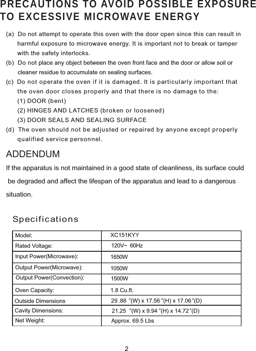 120V~  60HzSpecificationsPRECAUTIONS TO AVOID POSSIBLE EXPOSURETO EXCESSIVE MICROWAVE ENERGY(a)  Do not attempt to operate this oven with the door open since this can result in      harmful exposure to microwave energy. It is important not to break or tamper      with the safety interlocks.(b)  Do not place any object between the oven front face and the door or allow soil or       cleaner residue to accumulate on sealing surfaces.(c)  Do not operate the oven if it is damaged. It is particularly important that      the oven door closes properly and that there is no damage to the:      (1) DOOR (bent)      (2) HINGES AND LATCHES (broken or loosened)      (3) DOOR SEALS AND SEALING SURFACE(d)  The oven should not be adjusted or repaired by anyone except properly      qualified service personnel.Model:Rated Voltage:Oven Capacity:Net Weight:If the apparatus is not maintained in a good state of cleanliness, its surface could be degraded and affect the lifespan of the apparatus and lead to a dangeroussituation.ADDENDUMXC151KYY1650W1050W1.8 Cu.ft.2XWVLGH&apos;LPHQVLRQV&amp;DYLW\&apos;LPHQVLRQV´&apos;  ´:[756´+[7615´&apos;´:[9´+[472Approx. 69.5 Lbs1500WOutput Power(Microwave):Input Power(Microwave):Output Power(Convection):2