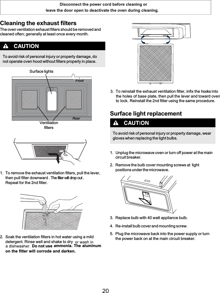 Disconnect the power cord before cleaning or leave the door open to deactivate the oven during cleaning.FrontRearTo avoid risk of personal injury or property damage, donot operate oven hood without filters properly in place.Cleaning the exhaust filtersThe oven ventilation exhaust filters should be removed andcleaned often; generally at least once every month.1. To remove the exhaust ventilation filters, pull the lever,then pull filter downward .The filter will drop out .Repeat for the 2nd filter.2. Soak the ventilation filters in hot water using a milddetergent. Rinse well and shake to dry Do not use ammonia. The aluminumon the filter will corrode and darken.3. To reinstall the exhaust ventilation filter, infix the hooks intothe holes of base plate, then pull the lever and toward ovento lock. Reinstall the 2nd filter using the same procedure.Surface lightsVentilationfiltersSurface light replacementTo avoid risk of personal injury or property damage, weargloves when replacing the light bulbs.1. Unplug the microwave oven or turn off power at the maincircuit breaker.2. Remove the bulb cover mounting screws at  lightpositions under the microwave.3. Replace bulb with 40 watt appliance bulb.4.5. Plug the microwave back into the power supply or turnthe power back on at the main circuit breaker.Re-install bulb cover and mounting screw.20