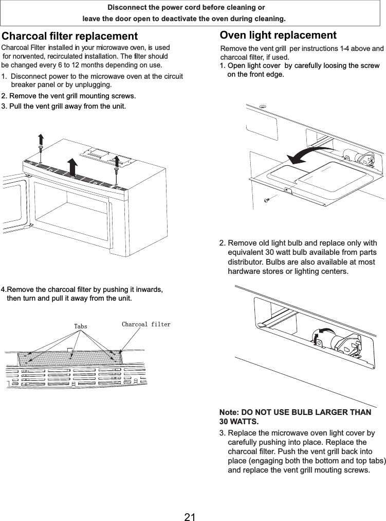 5HPRYHWKHYHQWJULOOPRXQWLQJVFUHZV3XOOWKHYHQWJULOODZD\IURPWKHXQLW5HPRYHWKHFKDUFRDOILOWHUE\SXVKLQJLWLQZDUGVWKHQWXUQDQGSXOOLWDZD\IURPWKHXQLWRQWKHIURQWHGJHHTXLYDOHQWZDWWEXOEDYDLODEOHIURPSDUWVGLVWULEXWRU%XOEVDUHDOVRDYDLODEOHDWPRVWKDUGZDUHVWRUHVRUOLJKWLQJFHQWHUV1RWH&apos;212786(%8/%/$5*(57+$1:$776FDUHIXOO\SXVKLQJLQWRSODFH5HSODFHWKHFKDUFRDOILOWHU3XVKWKHYHQWJULOOEDFNLQWRSODFHHQJDJLQJERWKWKHERWWRPDQGWRSWDEVDQGUHSODFHWKHYHQWJULOOPRXWLQJVFUHZVFDUHIXOO\loosing the screw&amp;KDUFRDO)LOWHU LQVWDOOHGLQ\RXUPLFURZDYHRYHQLVXVHGIRUQRQYHQWHGUHFLUFXODWHGLQVWDOODWLRQ7KHILOWHUVKRXOGEHFKDQJHGHYHU\WRPRQWKVGHSHQGLQJRQXVH &apos;LVFRQQHFWSRZHUWRWKHPLFURZDYHRYHQDWWKHFLUFXLWEUHDNHUSDQHORUE\XQSOXJJLQJ5HPRYHWKH SHULQVWUXFWLRQVDERYHDQGFKDUFRDOILOWHULIXVHG2SHQOLJKWFRYHUE\5HPRYHROGOLJKWEXOEDQGUHSODFHRQO\ZLWK5HSODFHWKHPLFURZDYHRYHQOLJKWFRYHUE\YHQWJULOODisconnect the power cord before cleaning or leave the door open to deactivate the oven during cleaning.Charcoal filter replacement   Oven light replacementCharcoal filterTabs21