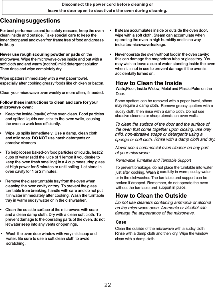 For best performance and for safety reasons, keep the ovenclean inside and outside. Take specialcare to keep theinner door panel and oven fron frame free offood and greasebuild-up.Never use rough scouring powder or pads on themicrowave. Wipe the microwave oven inside and out with asoft cloth and and warm(not hot) mild detergent solution.Then rinse and wipe completely dry.Wipe spatters immediately with a wet paper towel,especially after cooking greasy foods like chicken or bacon.Clean your microwave oven weekly or more often, ifneeded.Follow these instructions to cleanand care for yourmicrowave oven:Cleaning suggestionsKeep the inside (cavity) ofthe oven clean. Food particlesand spilled liquids can stickto the oven walls, causingthe oven to workless efficiently.Wipe up spills immediately. Use a damp, clean clothand mild soap. DO NOT use harsh detergents orabrasive cleaners.To help loosen baked-on food particles or liquids, heat 2cups ofwater (add the juice of 1 lemon ifyou desire tokeep the oven fresh smelling) in a 4 cup measuringglassat High power for 5 minutes or until boiling. Let stand inoven cavity for 1 or 2 minutes.Remove the glass turntable trayfromthe oven whencleaning the oven cavity or tray. To prevent the glassturntable frombreaking,handle with care and do not putit in water immediately after cooking. Wash the turntabletrayinwarmsudsy water or in the dishwasher.Clean the outside surface ofthe microwave with soapand a cleandamp cloth. Dry with a clean soft cloth. Toprevent damage to the operating parts of the oven, do notlet water seep into any vents or openings.Wash the oven door windowwith very mild soapandwater. Be sure to use a soft clean cloth to avoidscratching.Ifsteam accumulates inside or outside the oven door,wipe with a soft cloth. Steam canaccumulate whenoperatingthe oven in high humidity and in no wayindicates microwave leakage.Never operate the oven without food in the oven cavity;this candamage the magnetron tube or glass tray. Youmay wish to leave a cup of water standing inside the ovenwhen it is not in use to prevent damage if the oven isaccidentally turned on.Disconnect t he power cord before cleaning or leave t he door op en t o deactivat e t he oven during cleaning.Somespatters canberemoved with a paper towel, othersmay require a damp cloth. Remove greasy spatters with asudsy cloth, then rinse with a damp cloth. Do not useabrasive cleaners or sharp utensils on oven walls.To clean the surface ofthe door and the surface of the oven thatcometogether upon closing, use onlymild, non-abrasive soaps or detergents using a  spongeorsoft cloth. Rinse with a damp cloth and dry.Never use a commercial oven cleaner on any part ofyour microwave.Removable Turntable and Turntable SupportTo prevent breakage, do not place the turntable into waterjust after cooking. Wash it carefully in warm, sudsy wateror in the dishwasher. The turntable and support can bebroken ifdropped. Remember, do not operate the ovenwithout the turntable and support in place.Do not use cleaners containing ammoniaor alcohol on the microwave oven. Ammonia or alcohol candamage the appearance ofthe microwave.Clean the outside ofthe microwave with a sudsy cloth.Rinse with a damp cloth and then dry. Wipe the windowcleanwith a damp cloth.How to Clean the InsideHow to Clean the OutsideWalls,Floor, Inside Widow, Metal and Plastic Patrs on the  Door.Case22