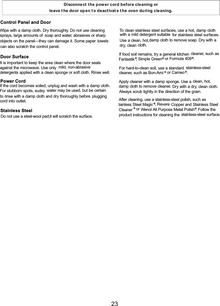 Disconnect t he power cord before cleaning or leave t he door op en t o deactivat e t he oven during cleaning.Wipe with a damp cloth. Dry thoroughly. Do not use cleaningsprays, largeamounts ofsoapand water, abrasives or sharpobjects on the panel—they candamage it. Somepaper towelscanalso scratch the control panel.It is important to keep the areacleanwhere the door sealsagainst the microwave. Use only mild, non-abrasivedetergents applied with a clean spongeorsoft cloth. Rinse well.Ifthe cord becomes soiled, unplugand wash with a damp cloth.For stubborn spots, sudsy water may be used, but be certainto rinse with a damp cloth and dry thoroughly before pluggingcord into outlet.            To cleanstainless steel surfaces, use a hot, damp clothwith a mild detergent suitable for stainless steel surfaces.Use a clean, hot,damp cloth to remove soap. Dry with a dry, cleancloth.Iffood soil remains, try a generalkitchen cleaner, such asFantastik®, Simple Green®or Formula409®.For hard-to-clean soil, use a standard stainless-steelcleaner, such asBon-Ami®or Cameo ®.Apply cleaner with a damp sponge. Use aclean, hot,damp cloth to remove cleaner. Dry with a dry, clean cloth.Always scrub lightly in the direction ofthe grain.After cleaning, use a stainless-steel polish, such astainless Steel Magic ®, Revere Copper and Stainless SteelCleaner ®or Wenol All Purpose Metal Polish®. Followtheproduct instructions for cleaningthe stainless-steel surface.Control Panel and DoorDoor SurfacePower CordStainless SteelDo not use a steel-wool pad;it will scratch the surface.23