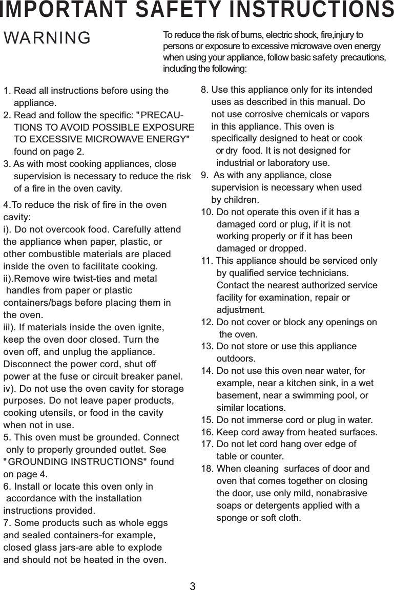 IMPORTANT SAFETY INSTRUCTIONSWARNING1. Read all instructions before using the    appliance.2. Read and follow the specific: &quot; PRECAU-    TIONS TO AVOID POSSIBLE EXPOSURE    TO EXCESSIVE MICROWAVE ENERGY&quot;  found on page 2.3. As with most cooking appliances, close    supervision is necessary to reduce the risk    of a fire in the oven cavity.4.To reduce the risk of fire in the ovencavity:i). Do not overcook food. Carefully attendthe appliance when paper, plastic, orother combustible materials are placedinside the oven to facilitate cooking.ii).Remove wire twist-ties and metal handles from paper or plasticcontainers/bags before placing them inthe oven.iii). If materials inside the oven ignite,keep the oven door closed. Turn theoven off, and unplug the appliance.Disconnect the power cord, shut offpower at the fuse or circuit breaker panel.iv). Do not use the oven cavity for storagepurposes. Do not leave paper products,cooking utensils, or food in the cavitywhen not in use.5. This oven must be grounded. Connect only to properly grounded outlet. See&quot; GROUNDING INSTRUCTIONS&quot; foundon page 4.6. Install or locate this oven only in accordance with the installationinstructions provided.7. Some products such as whole eggsand sealed containers-for example,closed glass jars-are able to explodeand should not be heated in the oven.To reduce the risk of burns, electric shock, fire,injury topersons or exposure to excessive microwave oven energywhen using your appliance, follow basic safety precautions,including the following:8. Use this appliance only for its intended    uses as described in this manual. Do    not use corrosive chemicals or vapors    in this appliance. This oven is    specifically designed to heat or cook       or dry  food. It is not designed for      industrial or laboratory use.9.  As with any appliance, close    supervision is necessary when used    by children.10. Do not operate this oven if it has a      damaged cord or plug, if it is not      working properly or if it has been      damaged or dropped.11. This appliance should be serviced only      by qualified service technicians.      Contact the nearest authorized service      facility for examination, repair or      adjustment.12. Do not cover or block any openings on       the oven.13. Do not store or use this appliance      outdoors.14. Do not use this oven near water, for      example, near a kitchen sink, in a wet      basement, near a swimming pool, or      similar locations.15. Do not immerse cord or plug in water.16. Keep cord away from heated surfaces.17. Do not let cord hang over edge of      table or counter.18. When cleaning  surfaces of door and      oven that comes together on closing      the door, use only mild, nonabrasive      soaps or detergents applied with a      sponge or soft cloth.3