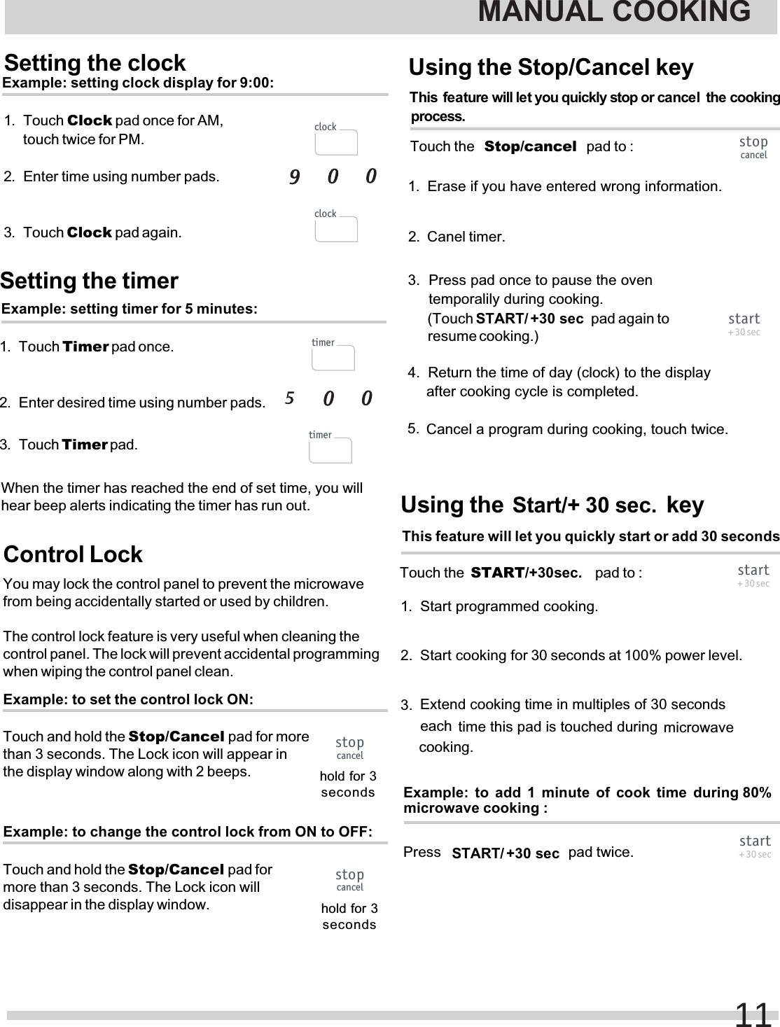 Setting the timerExample: setting timer for 5 minutes:1. Touch Timer pad once.2. Enter desired time using number pads.3. Touch Timer pad.When the timer has reached the end of set time, you willhear beep alerts indicating the timer has run out.Control LockYou may lock the control panel to prevent the microwavefrom being accidentally started or used by children.The control lock feature is very useful when cleaning thecontrol panel. The lock will prevent accidental programmingwhen wiping the control panel clean.Example: to set the control lock ON:Touch and hold the Stop/Cancel pad for morethan 3 seconds. The Lock icon will appear inthe display window along with 2 beeps. hold for 3secondsExample: to change the control lock from ON to OFF:Touch and hold the Stop/Cancel pad formore than 3 seconds. The Lock icon willdisappear in the display window. hold for 3secondsMANUAL COOKING11timertimerstopcancelstopcancelSetting the clockExample: setting clock display for 9:00:1. Touch Clock2. Enter time using number pads.3. Touch Clock pad again. pad once for AM, touch twice for PM. clockclockstart+ 30 secPress   pad twice. +30 sec START/This  feature will let you quickly start or add 30 secondsTouch the  START/+30sec.   pad to :time this pad is touched during microwave cooking. Start cookingExtend cooking time in multiples of 30 seconds each start+ 30 secThis  feature will let you quickly stop or cancel  the cooking process.  1.Touch the   pad to :Start/+ 30 sec.Using the   keystopcancel2.3.4.5.Canel timer. Cancel a program during cooking, touch twice.   pad again to start+ 30 sec+30 sec START/(Touch resume cooking.)Example: to add 1 minute of cook time  during 80% microwave cooking :Erase if you have entered wrong information. Press pad once to pause the oven temporalily during cooking. Return the time of day (clock) to the display  after cooking cycle is completed.1. Start programmed cooking.for 30 seconds at 100% power level. 2.3.Using the Stop/Cancel keyStop/cancel