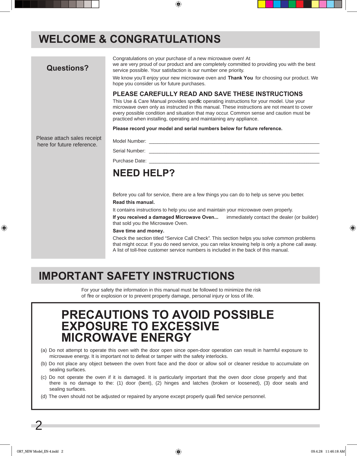 2WELCOME &amp; CONGRATULATIONSBefore you call for service, there are a few things you can do to help us serve you better.Read this manual.It contains instructions to help you use and maintain your microwave oven properly.If you received a damaged Microwave Oven...  immediately contact the dealer (or builder) that sold you the Microwave Oven.Save time and money.  Check the section titled “Service Call Check”. This section helps you solve common problems that might occur. If you do need service, you can relax knowing help is only a phone call away. A list of toll-free customer service numbers is included in the back of this manual. NEED HELP?Congratulations on your purchase of a new microwave oven! At we are very proud of our product and are completely committed to providing you with the best service possible. Your satisfaction is our number one priority.We know you’ll enjoy your new microwave oven and Thank You  for choosing our product. We hope you consider us for future purchases.PLEASE CAREFULLY READ AND SAVE THESE INSTRUCTIONSThis Use &amp; Care Manual provides speciﬁ c operating instructions for your model. Use your microwave oven only as instructed in this manual. These instructions are not meant to cover every possible condition and situation that may occur. Common sense and caution must be practiced when installing, operating and maintaining any appliance.Please record your model and serial numbers below for future reference.Model Number:  ______________________________________________________________________________Serial Number:   ______________________________________________________________________________Purchase Date:   ______________________________________________________________________________Questions?Please attach sales receipthere for future reference.IMPORTANT SAFETY INSTRUCTIONSFor your safety the information in this manual must be followed to minimize the risk of ﬁ re or explosion or to prevent property damage, personal injury or loss of life.(a)  Do not attempt to operate this oven with the door open since open-door operation can result in harmful exposure to  microwave energy. It is important not to defeat or tamper with the safety interlocks.(b)  Do not place any object between the oven front face and the door or allow soil or cleaner residue to accumulate on   sealing surfaces.(c)  Do not operate the oven if it is damaged. It is particularly important that the oven door close properly and that  there is no damage to the: (1) door (bent), (2) hinges and latches (broken or loosened), (3) door seals and  sealing surfaces.(d)  The oven should not be adjusted or repaired by anyone except properly quali ﬁ ed service personnel.PRECAUTIONS TO AVOID POSSIBLEEXPOSURE TO EXCESSIVEMICROWAVE ENERGYOR7_NEW Model_EN-4.indd   2 09.4.28   11:46:18 AM