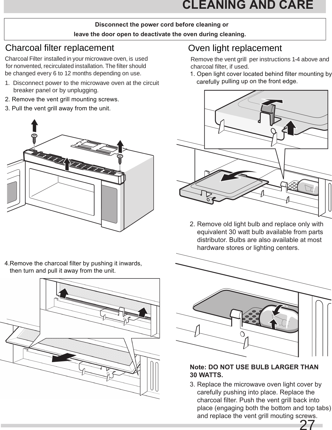 2. Remove the vent grill mounting screws.3. Pull the vent grill away from the unit.4.Remove the charcoal filter by pushing it inwards,   then turn and pull it away from the unit.pulling up on the front edge.    equivalent 30 watt bulb available from parts     distributor. Bulbs are also available at most     hardware stores or lighting centers.Note: DO NOT USE BULB LARGER THAN 30 WATTS.    carefully pushing into place. Replace the     charcoal filter. Push the vent grill back into     place (engaging both the bottom and top tabs)     and replace the vent grill mouting screws.carefully CLEANING AND CARE27Charcoal filter replacement Charcoal Filter installed in your microwave oven, is used for nonvented, recirculated installation. The filter should be changed every 6 to 12 months depending on use.1.  Disconnect power to the microwave oven at the circuit breaker panel or by unplugging.Remove the  per instructions 1-4 above and charcoal filter, if used.1. Open light cover located behind filter mounting by 2. Remove old light bulb and replace only with 3. Replace the microwave oven light cover by Oven light replacement vent grill Disconnect the power cord before cleaning or leave the door open to deactivate the oven during cleaning.