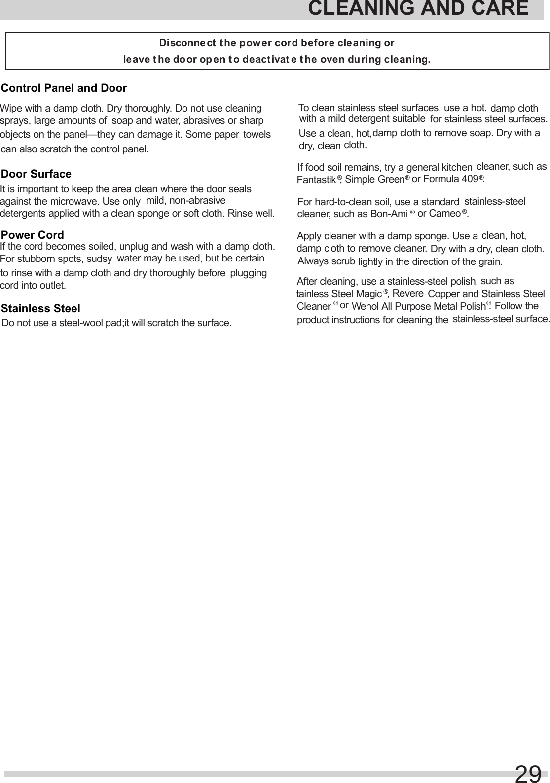 CLEANING AND CAREDisconnect the power cord before cleaning or leave t he door open t o deactivat e t he oven during cleaning.Wipe with a damp cloth. Dry thoroughly. Do not use cleaning sprays, large amounts of soap and water, abrasives or sharp objects on the panel—they can damage it. Some papertowels can also scratch the control panel. It is important to keep the area clean where the door seals against the microwave. Use onlymild, non-abrasive detergents applied with a clean sponge or soft cloth. Rinse well. If the cord becomes soiled, unplug and wash with a damp cloth. For stubborn spots, sudsywater may be used, but be certain to rinse with a damp cloth and dry thoroughly beforeplugging cord into outlet.                 To clean stainless steel surfaces, use a hot,damp cloth with a mild detergent suitablefor stainless steel surfaces. Use a clean, hot,damp cloth to remove soap. Dry with a dry, clean cloth.If food soil remains, try a general kitchencleaner, such as Fantastik®, Simple Green®or Formula 409®.For hard-to-clean soil, use a standardstainless-steel cleaner, such as Bon-Ami®or Cameo®.Apply cleaner with a damp sponge. Use a clean, hot, damp cloth to remove cleaner. Dry with a dry, clean cloth.  Always scrublightly in the direction of the grain.After cleaning, use a stainless-steel polish,such as tainless Steel Magic®, RevereCopper and Stainless Steel Cleaner®or Wenol All Purpose Metal Polish®.Follow theproduct instructions for cleaning thestainless-steel surface. 29Control Panel and DoorDoor SurfacePower CordStainless SteelDo not use a steel-wool pad;it will scratch the surface.