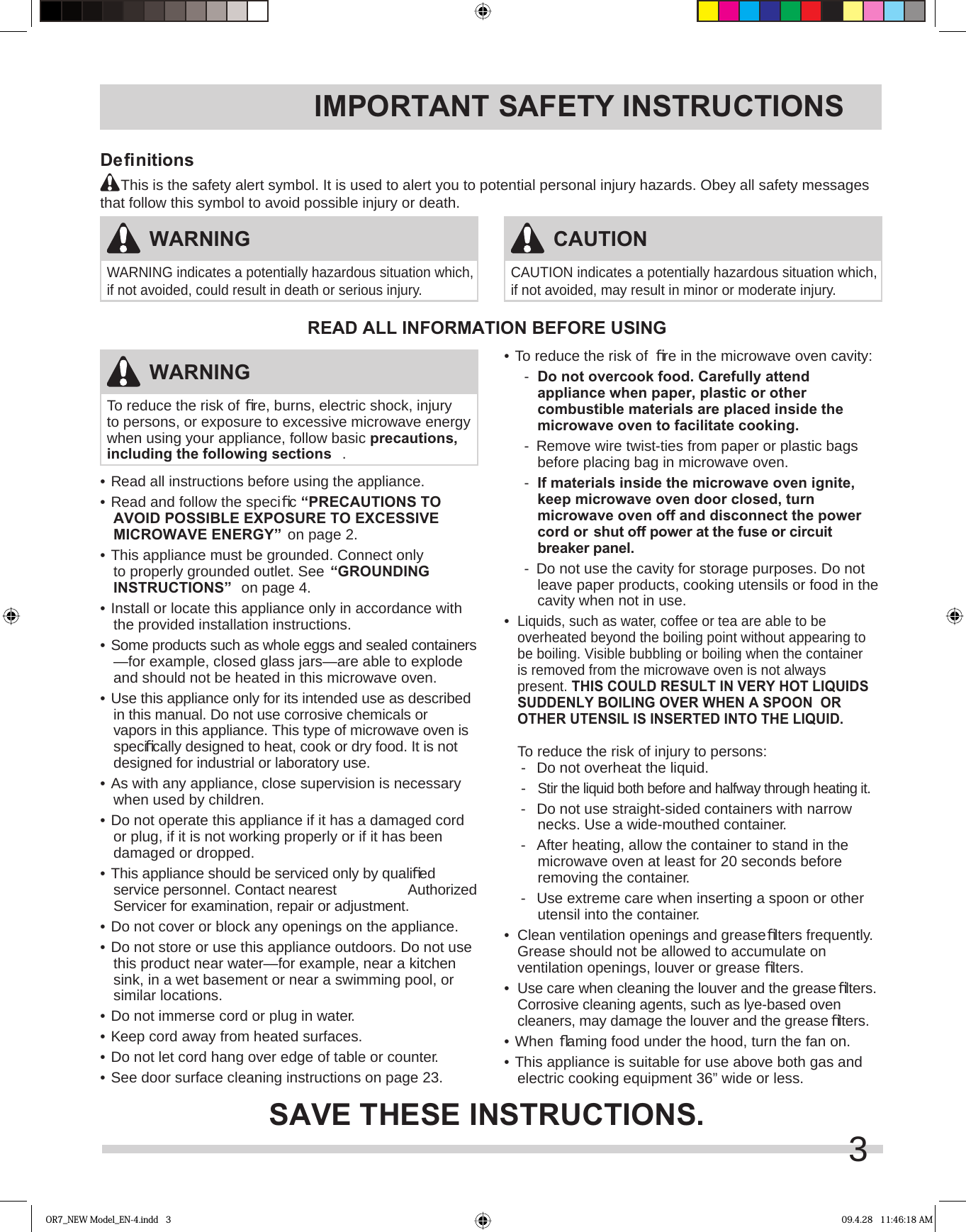 3IMPORTANT SAFETY INSTRUCTIONS•  Read all instructions before using the appliance.•  Read and follow the speciﬁ c “PRECAUTIONS TO AVOID POSSIBLE EXPOSURE TO EXCESSIVE MICROWAVE ENERGY” on page 2.•  This appliance must be grounded. Connect only to properly grounded outlet. See “GROUNDING INSTRUCTIONS”  on page 4.•  Install or locate this appliance only in accordance with the provided installation instructions.•  Some products such as whole eggs and sealed containers —for example, closed glass jars—are able to explode and should not be heated in this microwave oven.•  Use this appliance only for its intended use as described in this manual. Do not use corrosive chemicals or vapors in this appliance. This type of microwave oven is speciﬁ cally designed to heat, cook or dry food. It is not designed for industrial or laboratory use. •  As with any appliance, close supervision is necessary when used by children.•  Do not operate this appliance if it has a damaged cord or plug, if it is not working properly or if it has been damaged or dropped.•  This appliance should be serviced only by qualiﬁ ed service personnel. Contact nearest   Authorized Servicer for examination, repair or adjustment.•  Do not cover or block any openings on the appliance.•  Do not store or use this appliance outdoors. Do not use this product near water—for example, near a kitchen sink, in a wet basement or near a swimming pool, or similar locations.•  Do not immerse cord or plug in water.•  Keep cord away from heated surfaces.•  Do not let cord hang over edge of table or counter.•  See door surface cleaning instructions on page 23.•  To reduce the risk of  ﬁ re in the microwave oven cavity:-  Do not overcook food. Carefully attend appliance when paper, plastic or other combustible materials are placed inside the microwave oven to facilitate cooking.-  Remove wire twist-ties from paper or plastic bags before placing bag in microwave oven.-  If materials inside the microwave oven ignite, keep microwave oven door closed, turn microwave oven off and disconnect the power cord or shut off power at the fuse or circuit breaker panel.-  Do not use the cavity for storage purposes. Do not leave paper products, cooking utensils or food in the cavity when not in use.•  Liquids, such as water, coffee or tea are able to be overheated beyond the boiling point without appearing to be boiling. Visible bubbling or boiling when the container is removed from the microwave oven is not always present. THIS COULD RESULT IN VERY HOT LIQUIDS SUDDENLY BOILING OVER WHEN A SPOON  OR OTHER UTENSIL IS INSERTED INTO THE LIQUID.   To reduce the risk of injury to persons:-  Do not overheat the liquid.- Stir the liquid both before and halfway through heating it.-  Do not use straight-sided containers with narrow  necks. Use a wide-mouthed container.-  After heating, allow the container to stand in the microwave oven at least for 20 seconds before removing the container.-  Use extreme care when inserting a spoon or other utensil into the container.•  Clean ventilation openings and grease ﬁ lters frequently. Grease should not be allowed to accumulate on ventilation openings, louver or grease ﬁ lters.•  Use care when cleaning the louver and the grease ﬁ lters. Corrosive cleaning agents, such as lye-based oven cleaners, may damage the louver and the grease ﬁ lters.•   When  ﬂ aming food under the hood, turn the fan on.•  This appliance is suitable for use above both gas and electric cooking equipment 36” wide or less.READ ALL INFORMATION BEFORE USINGSAVE THESE INSTRUCTIONS.WARNINGTo reduce the risk of ﬁ re, burns, electric shock, injury to persons, or exposure to excessive microwave energy when using your appliance, follow basic precautions, including the following sections .WARNINGWARNING indicates a potentially hazardous situation which, if not avoided, could result in death or serious injury. CAUTIONCAUTION indicates a potentially hazardous situation which, if not avoided, may result in minor or moderate injury. Deﬁ nitions     This is the safety alert symbol. It is used to alert you to potential personal injury hazards. Obey all safety messages that follow this symbol to avoid possible injury or death.OR7_NEW Model_EN-4.indd   3 09.4.28   11:46:18 AM