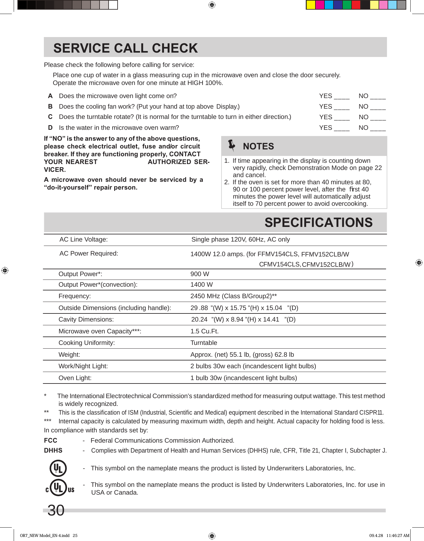 AC Line Voltage: Single phase 120V, 60Hz, AC only AC Power Required:Frequency: 2450 MHz (Class B/Group2)**Outside Dimensions (including handle): ”(D)Cavity Dimensions:Microwave oven Capacity***:Cooking Uniformity: TurntableWeight:Work/Night Light:Oven Light:SERVICE CALL CHECKSPECIFICATIONSPlease check the following before calling for service:  Place one cup of water in a glass measuring cup in the microwave oven and close the door securely.  Operate the microwave oven for one minute at HIGH 100%.A  Does the microwave oven light come on? YES ____ NO ____B Display.)YES ____ NO ____C  Does the turntable rotate? (It is normal for the turntable to turn in either direction.) YES ____ NO ____D  Is the water in the microwave oven warm? YES ____ NO ____If “NO” is the answer to any of the above questions, please check electrical outlet, fuse and/or circuit breaker. If they are functioning properly, CONTACT VICER.A microwave oven should never be serviced by a “do-it-yourself” repair person.*  The International Electrotechnical Commission’s standardized method for measuring output wattage. This test method is widely recognized. ** This is the classification of ISM (Industrial, Scientific and Medical) equipment described in the International Standard CISPR11.*** Internal capacity is calculated by measuring maximum width, depth and height. Actual capacity for holding food is less.In compliance with standards set by:FCC  -  Federal Communications Commission Authorized.DHHS - Complies with Department of Health and Human Services (DHHS) rule, CFR, Title 21, Chapter I, Subchapter J.  -  This symbol on the nameplate means the product is listed by Underwriters Laboratories, Inc.  -  This symbol on the nameplate means the product is listed by Underwriters Laboratories, Inc. for use in USA or Canada.NOTES1.  If time appearing in the display is counting down very rapidly, check Demonstration Mode on page 22 and cancel.2.  If the oven is set for more than 40 minutes at 80, 90 or 100 percent power level, after the  ﬁ rst 40 minutes the power level will automatically adjust itself to 70 percent power to avoid overcooking.OR7_NEW Model_EN-4.indd   25 09.4.28   11:46:27 AM29 .88 ”(W) x 15.75 ”(H) x 15.04 2 bulbs 30w each (incandescent light bulbs)1 bulb 30w (incandescent light bulbs)20.24 ”(D)Approx. (net) 55.1 lb, (gross) 62.8 lbDoes the cooling fan work? (Put your hand at top above)1400W 12.0 amps. (for FFMV154CLS, FFMV152CLB/WCFMV154CLS,  CFMV152CLB/WOutput Power*: 900 WOutput Power*(convection): 1400 W30”(W) x 8.94 ”(H) x 14.41 1.5 Cu.Ft.YOUR NEAREST  AUTHORIZED SER-