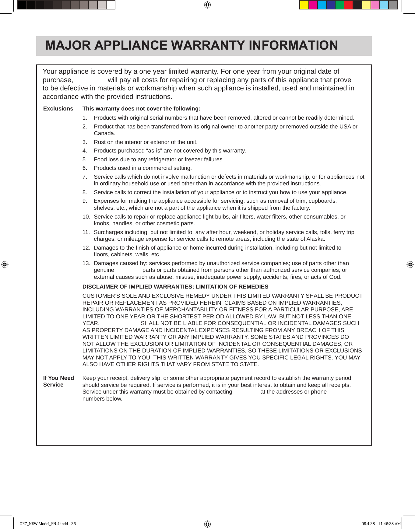 MAJOR APPLIANCE WARRANTY INFORMATIONYour appliance is covered by a one year limited warranty. For one year from your original date of to be defective in materials or workmanship when such appliance is installed, used and maintained in accordance with the provided instructions.This warranty does not cover the following:1.  Products with original serial numbers that have been removed, altered or cannot be readily determined.2.   Product that has been transferred from its original owner to another party or removed outside the USA or  Canada.3.   Rust on the interior or exterior of the unit.4.   Products purchased “as-is” are not covered by this warranty. 5.   Food loss due to any refrigerator or freezer failures.6.  Products used in a commercial setting.  7.   Service calls which do not involve malfunction or defects in materials or workmanship, or for appliances  not in ordinary household use or used other than in accordance with the provided instructions.8.   Service calls to correct the installation of your appliance or to instruct you how to use your appliance.9.   Expenses for making the appliance accessible for servicing, such as removal of trim, cupboards,    shelves, etc., which are not a part of the appliance when it is shipped from the factory. 10.  Service calls to repair or replace appliance light bulbs, air ﬁ lters, water ﬁ lters, other consumables, or    knobs, handles, or other cosmetic parts.11.  Surcharges including, but not limited to, any after hour, weekend, or holiday service calls, tolls, ferry trip  charges, or mileage expense for service calls to remote areas, including the state of Alaska.12.  Damages to the ﬁ nish of appliance or home incurred during installation, including but not limited to    ﬂ oors, cabinets, walls, etc.13.  Damages caused by: services performed by unauthorized service companies; use of parts other than     external causes such as abuse, misuse, inadequate power supply, accidents, ﬁ res, or acts of God.DISCLAIMER OF IMPLIED WARRANTIES; LIMITATION OF REMEDIESCUSTOMER’S SOLE AND EXCLUSIVE REMEDY UNDER THIS LIMITED WARRANTY SHALL BE PRODUCTREPAIR OR REPLACEMENT AS PROVIDED HEREIN. CLAIMS BASED ON IMPLIED WARRANTIES, INCLUDING WARRANTIES OF MERCHANTABILITY OR FITNESS FOR A PARTICULAR PURPOSE, ARE LIMITED TO ONE YEAR OR THE SHORTEST PERIOD ALLOWED BY LAW, BUT NOT LESS THAN ONE AS PROPERTY DAMAGE AND INCIDENTAL EXPENSES RESULTING FROM ANY BREACH OF THIS WRITTEN LIMITED WARRANTY OR ANY IMPLIED WARRANTY. SOME STATES AND PROVINCES DO NOT ALLOW THE EXCLUSION OR LIMITATION OF INCIDENTAL OR CONSEQUENTIAL DAMAGES, OR LIMITATIONS ON THE DURATION OF IMPLIED WARRANTIES, SO THESE LIMITATIONS OR EXCLUSIONS MAY NOT APPLY TO YOU. THIS WRITTEN WARRANTY GIVES YOU SPECIFIC LEGAL RIGHTS. YOU MAY ALSO HAVE OTHER RIGHTS THAT VARY FROM STATE TO STATE.Keep your receipt, delivery slip, or some other appropriate payment record to establish the warranty periodshould service be required. If service is performed, it is in your best interest to obtain and keep all receipts.numbers below.ExclusionsIf You NeedServiceOR7_NEW Model_EN-4.indd   26 09.4.28   11:46:28 AMpurchase,  will pay all costs for repairing or replacing any parts of this appliance that prove genuine   parts or parts obtained from persons other than authorized service companies; or  YEAR.   SHALL NOT BE LIABLE FOR CONSEQUENTIAL OR INCIDENTAL DAMAGES SUCH Service under this warranty must be obtained by contacting   at the addresses or phone