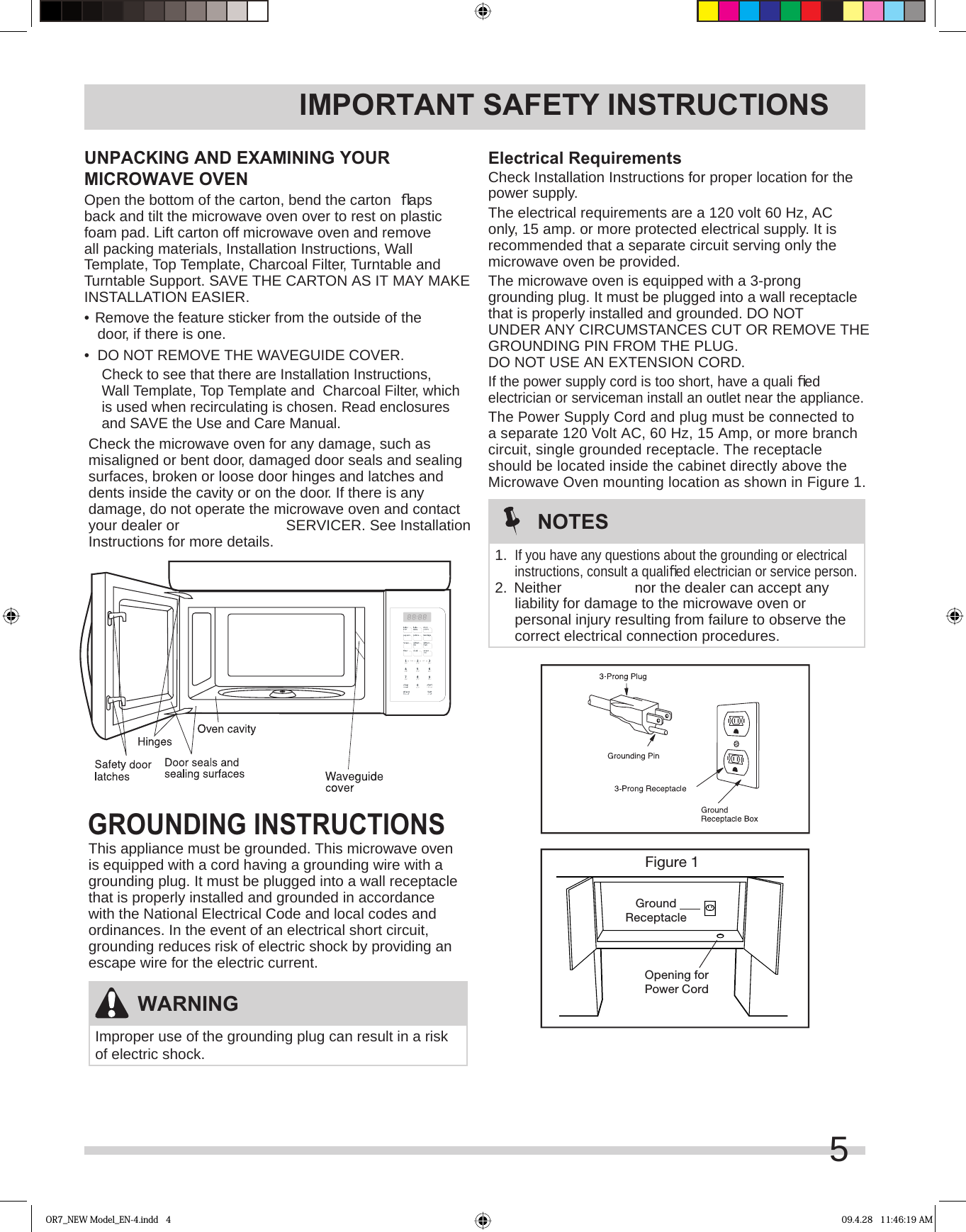 IMPORTANT SAFETY INSTRUCTIONSElectrical RequirementsCheck Installation Instructions for proper location for the power supply.The electrical requirements are a 120 volt 60 Hz, AC only, 15 amp. or more protected electrical supply. It is recommended that a separate circuit serving only the microwave oven be provided.The microwave oven is equipped with a 3-prong grounding plug. It must be plugged into a wall receptacle that is properly installed and grounded. DO NOT UNDER ANY CIRCUMSTANCES CUT OR REMOVE THE GROUNDING PIN FROM THE PLUG. DO NOT USE AN EXTENSION CORD.If the power supply cord is too short, have a quali ﬁ ed electrician or serviceman install an outlet near the appliance.The Power Supply Cord and plug must be connected to a separate 120 Volt AC, 60 Hz, 15 Amp, or more branch circuit, single grounded receptacle. The receptacle should be located inside the cabinet directly above the Microwave Oven mounting location as shown in Figure 1.Figure 1GroundReceptacleOpening forPower CordWARNINGImproper use of the grounding plug can result in a risk of electric shock.NOTES1. If you have any questions about the grounding or electrical instructions, consult a qualiﬁ ed electrician or service person.2.  Neither  nor the dealer can accept any liability for damage to the microwave oven or personal injury resulting from failure to observe the correct electrical connection procedures.GROUNDING INSTRUCTIONSThis appliance must be grounded. This microwave oven is equipped with a cord having a grounding wire with a grounding plug. It must be plugged into a wall receptacle that is properly installed and grounded in accordance with the National Electrical Code and local codes and ordinances. In the event of an electrical short circuit, grounding reduces risk of electric shock by providing an escape wire for the electric current.UNPACKING AND EXAMINING YOUR MICROWAVE OVENOpen the bottom of the carton, bend the carton  ﬂ aps back and tilt the microwave oven over to rest on plastic foam pad. Lift carton off microwave oven and remove all packing materials, Installation Instructions, Wall Template, Top Template, Charcoal Filter, Turntable and Turntable Support. SAVE THE CARTON AS IT MAY MAKE INSTALLATION EASIER.•  Remove the feature sticker from the outside of the door, if there is one.•  DO NOT REMOVE THE WAVEGUIDE COVER.Check to see that there are Installation Instructions, Wall Template, Top Template and  Charcoal Filter, which is used when recirculating is chosen. Read enclosures and SAVE the Use and Care Manual.Check the microwave oven for any damage, such as misaligned or bent door, damaged door seals and sealing surfaces, broken or loose door hinges and latches and dents inside the cavity or on the door. If there is any damage, do not operate the microwave oven and contact your dealer or  SERVICER. See Installation Instructions for more details.OR7_NEW Model_EN-4.indd   4 09.4.28   11:46:19 AM5