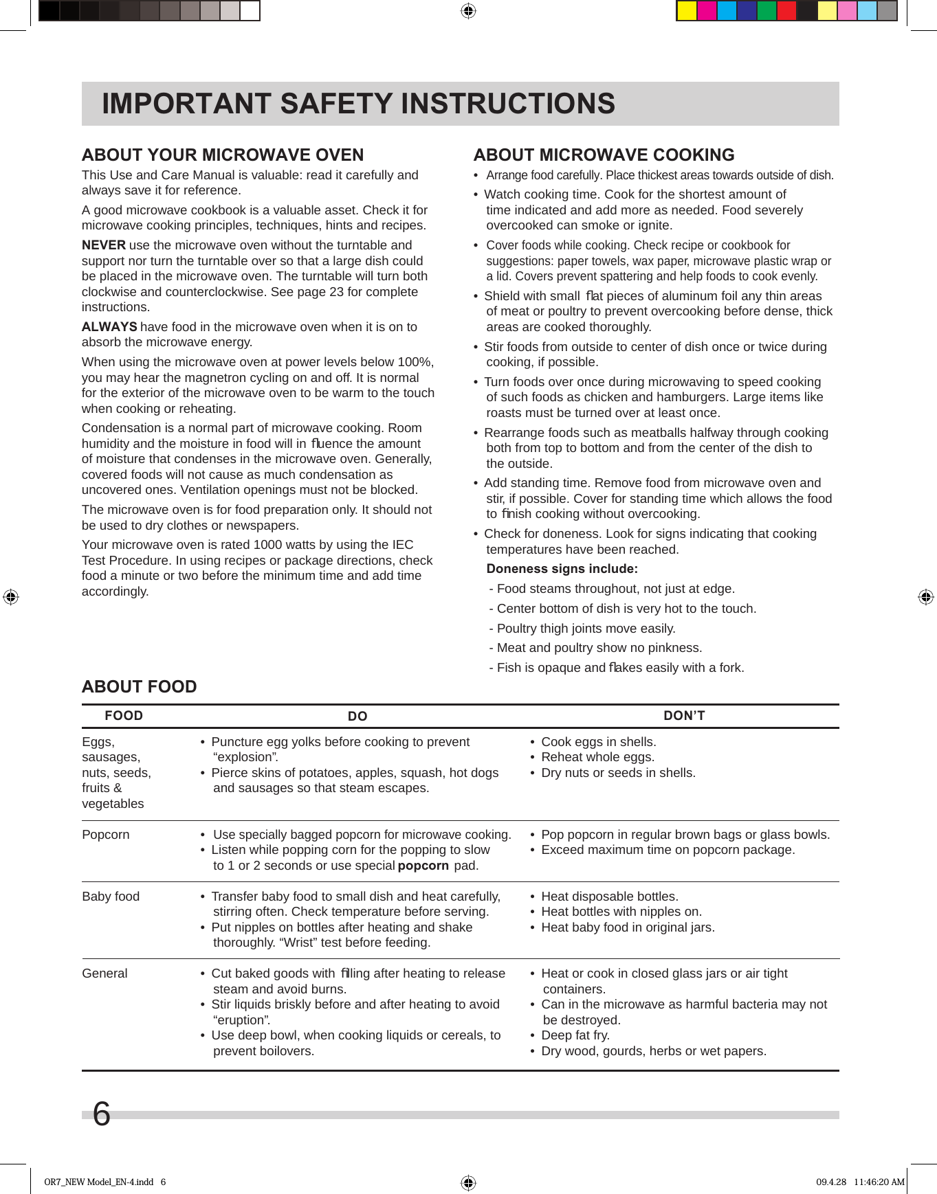 6IMPORTANT SAFETY INSTRUCTIONSABOUT YOUR MICROWAVE OVENThis Use and Care Manual is valuable: read it carefully and always save it for reference.A good microwave cookbook is a valuable asset. Check it for microwave cooking principles, techniques, hints and recipes. NEVER use the microwave oven without the turntable and support nor turn the turntable over so that a large dish could be placed in the microwave oven. The turntable will turn both clockwise and counterclockwise. See page 23 for complete instructions.ALWAYS have food in the microwave oven when it is on to absorb the microwave energy.When using the microwave oven at power levels below 100%, you may hear the magnetron cycling on and off. It is normal for the exterior of the microwave oven to be warm to the touch when cooking or reheating.Condensation is a normal part of microwave cooking. Room humidity and the moisture in food will in ﬂ uence the amount of moisture that condenses in the microwave oven. Generally, covered foods will not cause as much condensation as uncovered ones. Ventilation openings must not be blocked.The microwave oven is for food preparation only. It should not be used to dry clothes or newspapers.Your microwave oven is rated 1000 watts by using the IEC Test Procedure. In using recipes or package directions, check food a minute or two before the minimum time and add time accordingly.ABOUT MICROWAVE COOKING•  Arrange food carefully. Place thickest areas towards outside of dish.•  Watch cooking time. Cook for the shortest amount of time indicated and add more as needed. Food severely overcooked can smoke or ignite.•  Cover foods while cooking. Check recipe or cookbook for suggestions: paper towels, wax paper, microwave plastic wrap or a lid. Covers prevent spattering and help foods to cook evenly.•  Shield with small ﬂ at pieces of aluminum foil any thin areas of meat or poultry to prevent overcooking before dense, thick areas are cooked thoroughly.•  Stir foods from outside to center of dish once or twice during cooking, if possible.•  Turn foods over once during microwaving to speed cooking of such foods as chicken and hamburgers. Large items like roasts must be turned over at least once.•  Rearrange foods such as meatballs halfway through cooking both from top to bottom and from the center of the dish to the outside.•  Add standing time. Remove food from microwave oven and stir, if possible. Cover for standing time which allows the food to ﬁ nish cooking without overcooking.•  Check for doneness. Look for signs indicating that cooking temperatures have been reached. Doneness signs include: - Food steams throughout, not just at edge. - Center bottom of dish is very hot to the touch. - Poultry thigh joints move easily. - Meat and poultry show no pinkness. - Fish is opaque and ﬂ akes easily with a fork.ABOUT FOOD•  Cook eggs in shells.•  Reheat whole eggs.•  Dry nuts or seeds in shells.•  Pop popcorn in regular brown bags or glass bowls.•  Exceed maximum time on popcorn package.•  Heat disposable bottles.•  Heat bottles with nipples on.•  Heat baby food in original jars.•  Heat or cook in closed glass jars or air tight containers.•  Can in the microwave as harmful bacteria may not be destroyed.•  Deep fat fry.•  Dry wood, gourds, herbs or wet papers.Eggs,sausages,nuts, seeds,fruits &amp;vegetablesPopcornBaby foodGeneralFOOD DO DON’T•  Puncture egg yolks before cooking to prevent “explosion”.•  Pierce skins of potatoes, apples, squash, hot dogs and sausages so that steam escapes.• Use specially bagged popcorn for microwave cooking.•  Listen while popping corn for the popping to slow to 1 or 2 seconds or use special popcorn pad.•  Transfer baby food to small dish and heat carefully, stirring often. Check temperature before serving.•  Put nipples on bottles after heating and shake thoroughly. “Wrist” test before feeding. •  Cut baked goods with ﬁ lling after heating to release steam and avoid burns.•  Stir liquids briskly before and after heating to avoid “eruption”.•  Use deep bowl, when cooking liquids or cereals, to prevent boilovers.OR7_NEW Model_EN-4.indd   6 09.4.28   11:46:20 AM