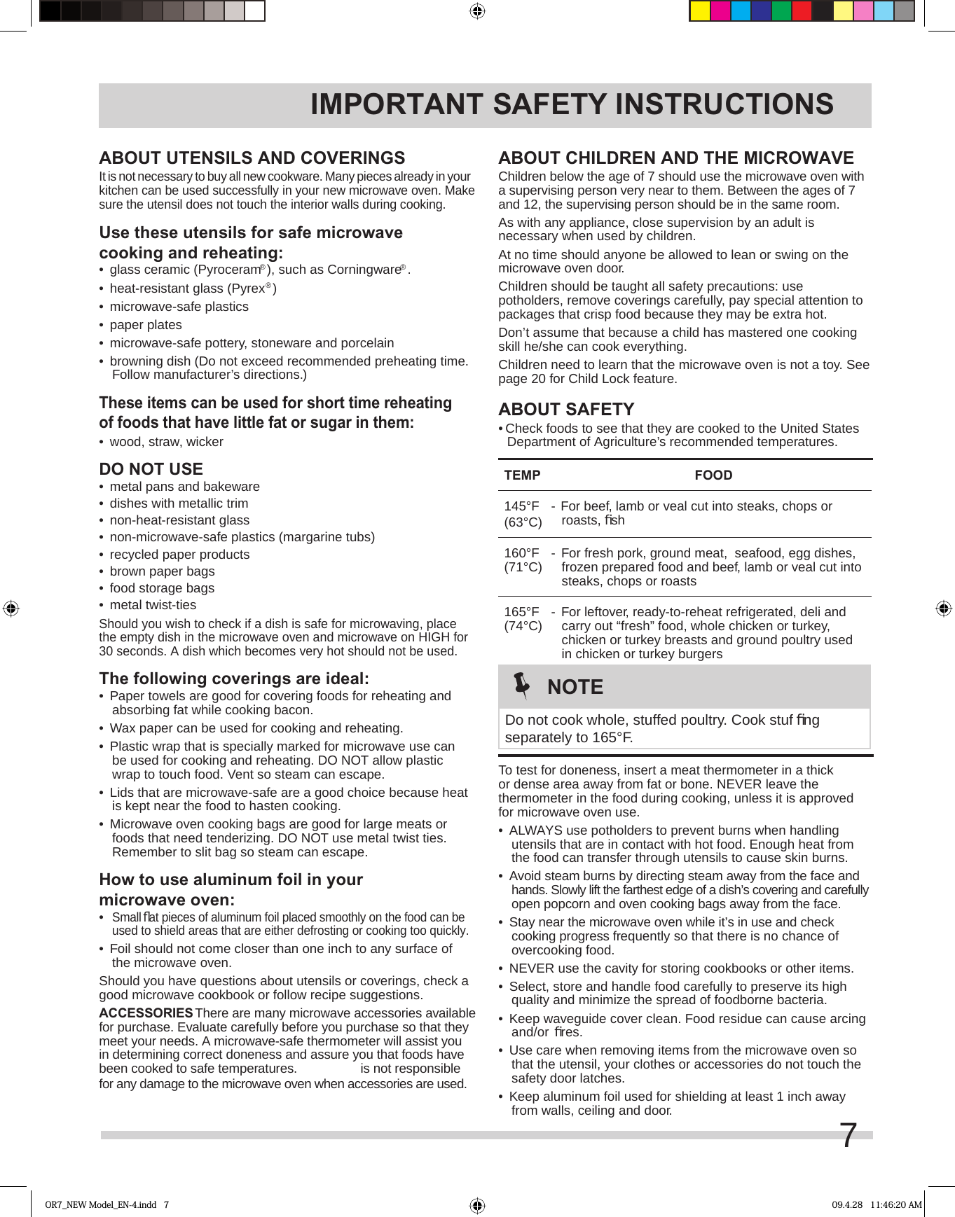7ABOUT CHILDREN AND THE MICROWAVEChildren below the age of 7 should use the microwave oven with a supervising person very near to them. Between the ages of 7 and 12, the supervising person should be in the same room.As with any appliance, close supervision by an adult is necessary when used by children.At no time should anyone be allowed to lean or swing on the microwave oven door.Children should be taught all safety precautions: use potholders, remove coverings carefully, pay special attention to packages that crisp food because they may be extra hot.Don’t assume that because a child has mastered one cooking skill he/she can cook everything.Children need to learn that the microwave oven is not a toy. See page 20 for Child Lock feature.ABOUT SAFETY• Check foods to see that they are cooked to the United States Department of Agriculture’s recommended temperatures.TEMP FOOD145°F(63°C) - For beef, lamb or veal cut into steaks, chops or roasts, ﬁ sh160°F(71°C)  - For fresh pork, ground meat,  seafood, egg dishes, frozen prepared food and beef, lamb or veal cut into steaks, chops or roasts165°F(74°C)  - For leftover, ready-to-reheat refrigerated, deli and carry out “fresh” food, whole chicken or turkey, chicken or turkey breasts and ground poultry used in chicken or turkey burgers  To test for doneness, insert a meat thermometer in a thick or dense area away from fat or bone. NEVER leave the thermometer in the food during cooking, unless it is approved for microwave oven use.•  ALWAYS use potholders to prevent burns when handling utensils that are in contact with hot food. Enough heat from the food can transfer through utensils to cause skin burns.•  Avoid steam burns by directing steam away from the face and hands. Slowly lift the farthest edge of a dish’s covering and carefully open popcorn and oven cooking bags away from the face.•  Stay near the microwave oven while it’s in use and check cooking progress frequently so that there is no chance of overcooking food.•  NEVER use the cavity for storing cookbooks or other items.•  Select, store and handle food carefully to preserve its high quality and minimize the spread of foodborne bacteria.•  Keep waveguide cover clean. Food residue can cause arcing and/or ﬁ res.•  Use care when removing items from the microwave oven so that the utensil, your clothes or accessories do not touch the safety door latches.•  Keep aluminum foil used for shielding at least 1 inch away from walls, ceiling and door.IMPORTANT SAFETY INSTRUCTIONSABOUT UTENSILS AND COVERINGSIt is not necessary to buy all new cookware. Many pieces already in your kitchen can be used successfully in your new microwave oven. Make sure the utensil does not touch the interior walls during cooking.Use these utensils for safe microwave cooking and reheating:•  glass ceramic (Pyroceram®), such as Corningware®.•  heat-resistant glass (Pyrex®)•  microwave-safe plastics•  paper plates•  microwave-safe pottery, stoneware and porcelain•  browning dish (Do not exceed recommended preheating time. Follow manufacturer’s directions.)These items can be used for short time reheating of foods that have little fat or sugar in them:•  wood, straw, wickerDO NOT USE•  metal pans and bakeware•  dishes with metallic trim•  non-heat-resistant glass•  non-microwave-safe plastics (margarine tubs)•  recycled paper products•  brown paper bags•  food storage bags•  metal twist-tiesShould you wish to check if a dish is safe for microwaving, place the empty dish in the microwave oven and microwave on HIGH for 30 seconds. A dish which becomes very hot should not be used.The following coverings are ideal:•  Paper towels are good for covering foods for reheating and absorbing fat while cooking bacon.•  Wax paper can be used for cooking and reheating.•  Plastic wrap that is specially marked for microwave use can be used for cooking and reheating. DO NOT allow plastic wrap to touch food. Vent so steam can escape.•  Lids that are microwave-safe are a good choice because heat is kept near the food to hasten cooking.•  Microwave oven cooking bags are good for large meats or foods that need tenderizing. DO NOT use metal twist ties. Remember to slit bag so steam can escape.How to use aluminum foil in your microwave oven:•  Small ﬂ at pieces of aluminum foil placed smoothly on the food can be used to shield areas that are either defrosting or cooking too quickly.•  Foil should not come closer than one inch to any surface of the microwave oven.Should you have questions about utensils or coverings, check a good microwave cookbook or follow recipe suggestions.ACCESSORIES There are many microwave accessories available for purchase. Evaluate carefully before you purchase so that they meet your needs. A microwave-safe thermometer will assist you in determining correct doneness and assure you that foods have been cooked to safe temperatures.  is not responsible for any damage to the microwave oven when accessories are used.NOTEDo not cook whole, stuffed poultry. Cook stuf ﬁ ng separately to 165°F.OR7_NEW Model_EN-4.indd   7 09.4.28   11:46:20 AM