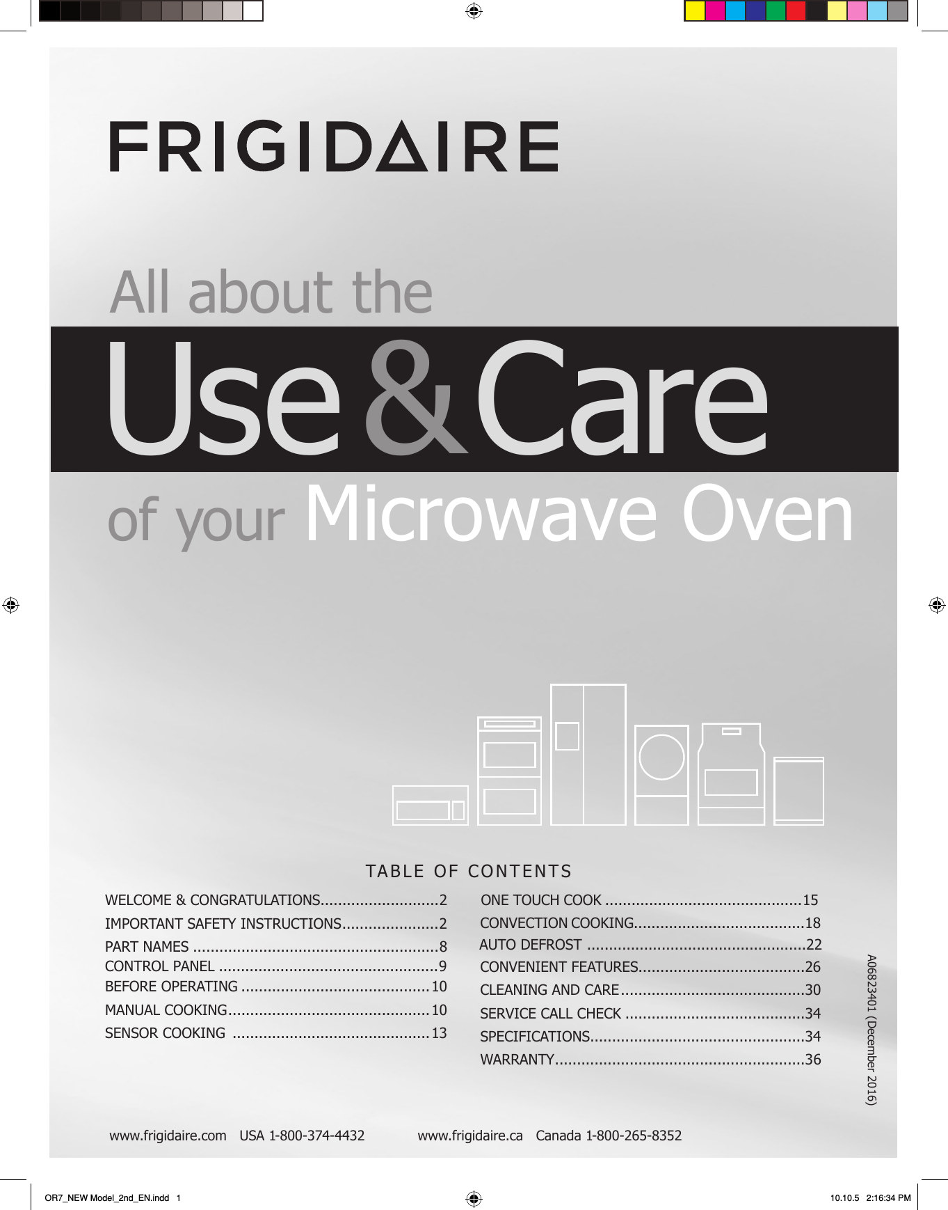 TABLE OF CONTENTSwww.frigidaire.com   USA 1-800-3 7  4-4432            www.frigidaire.ca   Canada 1-800-265-8352 All about  theUse &amp; Care of  your Microwave OvenWELCOME &amp; CONGRATULATIONS...........................2IMPORTANT SAFETY INSTRUCTIONS ......................2PART NAMES ........................................................8BEFORE OPERATING ...........................................10MANUAL COOKING .............................................. 10SENSOR COOKING  .............................................13CONVENIENT FEATURES......................................26CLEANING AND CARE ..........................................30SERVICE CALL CHECK .........................................SPECIFICATIONS.................................................34WARRANTY .........................................................3 6OR7_NEW Model_2nd_EN.indd   1OR7_NEW Model_2nd_EN.indd   1 10.10.5   2:16:34 PM10.10.5   2:16:34 PMCONTROL PANEL ..................................................9ONE TOUCH COOK .............................................1534AUTO DEFROST  ..................................................22    CONVECTION COOKING.......................................18A06823401 (December 2016)