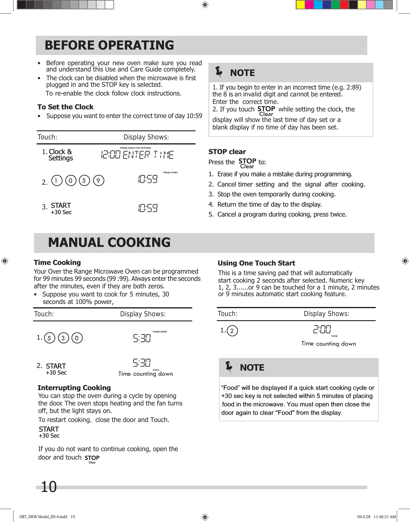 10BEFORE OPERATINGOR7_NEW Model_EN-4.indd   10OR7_NEW Model_EN-4.indd   10 09.4.28   11:46:21 AM09.4.28   11:46:21 AM•  Before operating your new oven make sure you read and understand this Use and Care Guide completely.•  The clock can be disabled when the microwave is firstTo Set the Clock•  Suppose you want to enter the correct time of day 10:59 NOTESTOP clearPress the   to:1.  Erase if you make a mistake during programming.Time CookingYour Over the Range Microwave Oven can be programmed after the minutes, even if they are both zeros.•   Suppose you want to cook for 5 minutes, 30 MANUAL COOKINGfor 99 minutes 99 seconds (99 :99). Always enter the seconds  4.  Return the time of day to the display.3.  Stop the oven temporarily during cooking.5.  Cancel a program during cooking, press twice.2. Cancel timer setting and the signal after cooking. 1 01.2.3.5 9k, the display will show the last time of day set or a  correct time.blank display if no time of day has been set.the 8 is an invalid digit and cannot be entered. Enter the2. If you touch  while setting the cloc1. If you begin to enter in an incorrect time (e.g. 2:89)Touch:                                       Display Shows:Time counting down05 3Time counting down This is a time saving pad that will automatically2start cooking 2 seconds after selected. Numeric key1, 2, 3......or 9 can be touched for a 1 minute, 2 minutesYou can stop the oven during a cycle by opening the door. The oven stops heating and the fan turns oTo restart cooking, close the door and Touch.If you do not want to continue cooking, open the door and touch          ff, but the light stays on.or 9 minutes automatic start cooking feature.1.seconds at 100% power,Interrupting CookingUsing One Touch StartTouch:                                       Display Shows:Touch:                                       Display Shows:plugged in and the STOP key is selected.To re-enable the clock foll w clock instructions.1.2.oClock &amp;SettingsSTART+30 SecSTART+30 SecSTART+30 SecSTOPClearSTOPClearSTOPClearNOTE“Food” will be displayed if a quick start cooking cycle or   +30 sec key is not selected within 5 minutes of placing         food in the microwave. You must open then close the door again to clear &apos;&apos;Food&quot; from the display.   