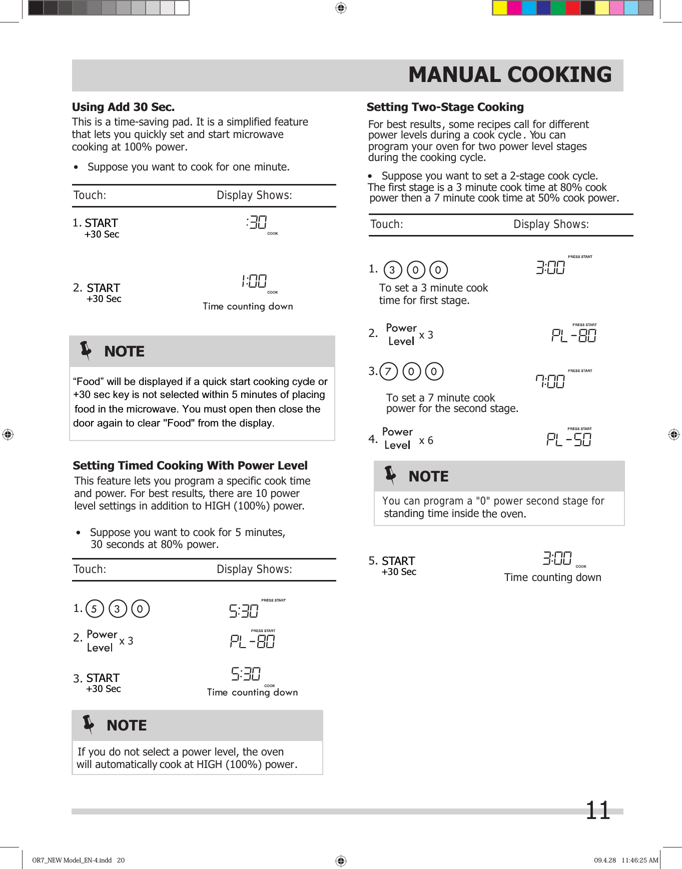 OR7_NEW Model_EN-4.indd   20OR7_NEW Model_EN-4.indd   20 09.4.28   11:46:25 AM09.4.28   11:46:25 AMThis feature lets you program a specific cook time and power. For best results, there are 10 power level settings in addition to HIGH (100%) power.   05 3This is a time-saving pad. It is a simplified featurethat lets you quickly set and start microwave cooking at 100% power.  Time counting down1.2.Time counting downFor best results, some recipes call for different power levels during a cook cycle . You can program your oven for two power level stages during the cooking cycle.set a 2-stage cook cycle. To set a 7 minute cook You can program a &quot;0&quot; power second stage for  standing time inside the oven.To set a 3 minute cooktime for first stage. 03 007 0Time counting downpower for the second stage.MANUAL COOKING•   Suppose you want to cook for one minute.•   Suppose you want to cook for   minutes,     30 seconds at 80% power.•   Suppose you want to power then a 7 minute cook time at 50% cook power.The first stage is a 3 minute cook time at 80% cook  will  cook at HIGH (100%) power. automatically If you do not select a power level, the ovenNOTEUsing Add 30 Sec.Setting Timed Cooking With Power LevelSetting Two-Stage CookingTouch:                                       Display Shows:Touch:                                       Display Shows:Touch:                                       Display Shows:11x 3x 31.2.3.x 6NOTE1.2.3.4.5.START+30 SecSTART+30 SecSTART+30 SecSTART+30 Sec5NOTE“Food” will be displayed if a quick start cooking cycle or   +30 sec key is not selected within 5 minutes of placing         food in the microwave. You must open then close the door again to clear &apos;&apos;Food&quot; from the display.   