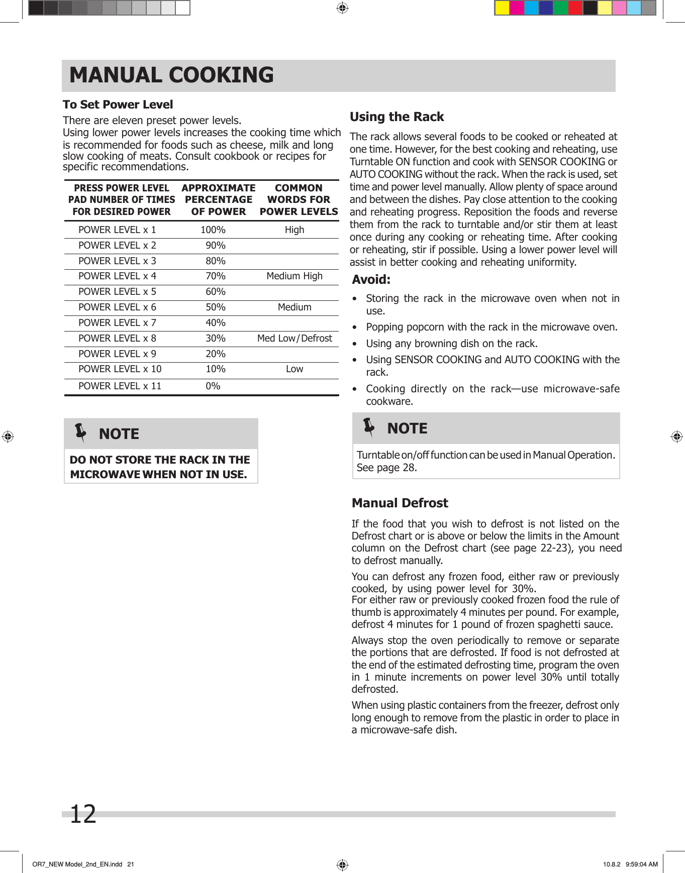 OR7_NEW Model_2nd_EN.indd   21OR7_NEW Model_2nd_EN.indd   21 10.8.2   9:59:04 AM10.8.2   9:59:04 AMTo Set Power LevelUsing lower power levels increases the cooking time which is recommended for foods such as cheese, milk and long slow cooking of meats. Consult cookbook or recipes for specific recommendations.There are eleven preset power levels.PRESS POWER LEVEL PAD NUMBER OF TIMES FOR DESIRED POWERPOWER LEVEL x 1  100%  HighPOWER LEVEL x 2  90% POWER LEVEL x 3  80% POWER LEVEL x 4  70%  Medium HighPOWER LEVEL x 5  60% POWER LEVEL x 6  50%  MediumPOWER LEVEL x 7  40% POWER LEVEL x 8  30%  Med Low/DefrostPOWER LEVEL x 9  20% POWER LEVEL x 10  10%  LowAPPROXIMATE      PERCENTAGE OF POWERCOMMON WORDS FOR POWER LEVELSMANUAL COOKINGUsing the RackThe rack allows several foods to be cooked or reheated at one time. However, for the best cooking and reheating, use Turntable ON function and cook with SENSOR COOKING or AUTO COOKING without the rack. When the rack is used, set time and power level manually. Allow plenty of space around and between the dishes. Pay close attention to the cooking and reheating progress. Reposition the foods and reverse them from the rack to turntable and/or stir them at least once during any cooking or reheating time. After cooking or reheating, stir if possible. Using a lower power level will assist in better cooking and reheating uniformity.Avoid:•  Storing the rack in the microwave oven when not in use.•  Popping popcorn with the rack in the microwave oven.•  Using any browning dish on the rack.•  Using SENSOR COOKING and AUTO COOKING with the rack.•  Cooking directly on the rack—use microwave-safe cookware.NOTETurntable on/off function can be used in Manual Operation. See page 28.If the food that you wish to defrost is not listed on the Defrost chart or is above or below the limits in the Amount column on the Defrost chart (see page 22-23), you need You can defrost any frozen food, either raw or previously cooked, by using power level for 30%. For either raw or previously cooked frozen food the rule of thumb is approximately 4 minutes per pound. For example, defrost 4 minutes for 1 pound of frozen spaghetti sauce. Always stop the oven periodically to remove or separate the portions that are defrosted. If food is not defrosted at the end of the estimated defrosting time, program the oven in 1 minute increments on power level 30% until totally defrosted.When using plastic containers from the freezer, defrost only long enough to remove from the plastic in order to place in a microwave-safe dish.Manual Defrost12POWER LEVEL x 11  0%   to defrost manually.           DO NOT STORE THE RACK IN THE MICROWAVENOTE WHEN NOT IN USE.