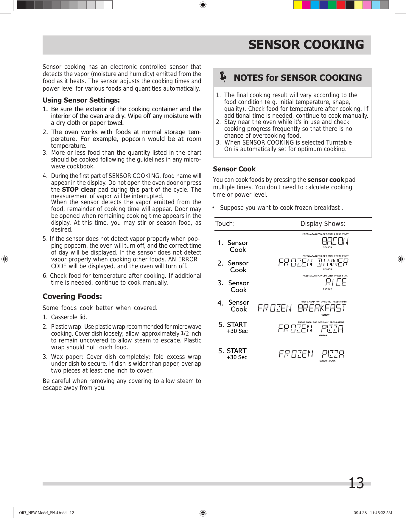 SENSOR COOKINGSensor cooking has an electronic controlled sensor that detects the vapor (moisture and humidity) emitted from the food as it heats. The sensor adjusts the cooking times and power level for various foods and quantities automatically.Using Sensor Settings:interior of the oven are dry. Wipe off any moisture with a dry cloth or paper towel.perature. For example, popcorn would be at room temperature.should be cooked following the guidelines in any micro-wave cookbook.During the first part of SENSOR COOKING, food name will appear in the display. Do not open the oven door or press the STOP clear pad during this part of the cycle. The measurement of vapor will be interrupted.   When the sensor detects the vapor emitted from the food, remainder of cooking time will appear. Door may be opened when remaining cooking time appears in the display. At this time, you may stir or season food, as desired.ping popcorn, the oven will turn off, and the correct time of day will be displayed. If the sensor does not detect vapor properly when cooking other foods,   time is needed, continue to cook manually.Covering Foods:Some foods cook better when covered.  1. Casserole lid.2.  Plastic wrap: Use plastic wrap recommended for microwave cooking. Cover dish loosely; allow  approximately 1/2 inch to remain uncovered to allow steam to escape. Plastic wrap should not touch food.3. Wax paper: Cover dish completely; fold excess wrap under dish to secure. If dish is wider than paper, overlap two pieces at least one inch to cover.Be careful when removing any covering to allow steam to escape away from you. Sensor CookYou can cook foods by pressing the sensor cook pad time or power level.NOTES for SENSOR COOKINGThe ﬁ nal cooking result will vary according to the food condition (e.g. initial temperature, shape, quality). Check food for temperature after cooking. If additional time is needed, continue to cook manually.cooking progress frequently so that there is no chance of overcooking food.On is automatically set for optimum cooking.OR7_NEW Model_EN-4.indd   12OR7_NEW Model_EN-4.indd   12 09.4.28   11:46:22 AM09.4.28   11:46:22 AM1. 1.5.2.3.4.multiple times. You don’t need to calculate cooking •   Suppose you want to cook frozen breakfast .Touch:                                       Display Shows:131. Be sure the exterior of the cooking container and the 2. The oven works with foods at normal storage tem-3. More or less food than the quantity listed in the chart 4. 5. If the sensor does not detect vapor properly when pop-6. Check food for temperature after cooking. If additional AN ERRORCODE will be displayed, and the oven will turn off.2. Stay near the oven while it’s in use and check 3.  When SENSOR COOKING is selected Turntable    START+30 SecSensorCookSensorCookSensorCookSensorCook5.START+30 Sec 