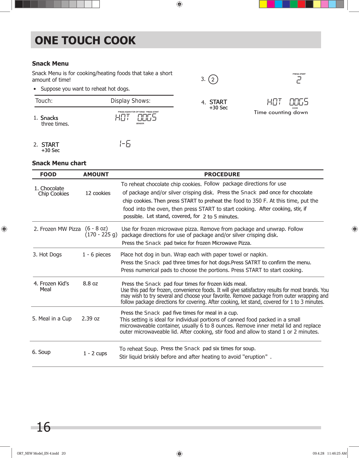 OR7_NEW Model_EN-4.indd   20OR7_NEW Model_EN-4.indd   20 09.4.28   11:46:25 AM09.4.28   11:46:25 AM• Suppose you want to reheat hot dogs.1. 2. Snack MenuSnack Menu is for cooking/heating foods that take a short amount of time!Snack Menu chartFOOD AMOUNT PROCEDUREPlace hot dog in bun. Wrap each with paper towel or napkin.Use for frozen microwave pizza. Remove from package and unwrap. Follow package directions for use of package and/or silver crisping disk.1 - 6 pieces(6 - 8 oz)(170 - 225 g)3. Hot Dogs2. Frozen MW Pizza1 - 2 cupsUse this pad for frozen, convenience foods. It will give satisfactory results for most brands. You may wish to try several and choose your favorite. Remove package from outer wrapping and follow package directions for covering. After cooking, let stand, covered for 1 to 3 minutes. Meal8.8 ozONE TOUCH COOKStir liquid briskly before and after heating to avoid &apos;&apos;eruption   .&apos;&apos;16Touch:                                       Display Shows:To reheat Soup.3.  24. Time counting downThis setting is ideal for individual portions of canned food packed in a small microwaveable container, usually 6 to 8 ounces. Remove inner metal lid and replace outer microwaveable lid. After cooking, stir food and allow to stand 1 or 2 minutes.2.39 ozSTART+30 SecSTART+30 SecSnacks12 cookies1. Chocolate Chip CookiesTo reheat chocolate chip cookies. Follow  package directions for use of package and/or silver crisping disk.  Press the  pad 2 to 5 minutes. Let stand, covered, for After cooking, stir, if possible.Snack  once for chocolate chip cookies. Then press START to preheat the food to 350 F. At this time, put the food into the oven, then press START to start cooking. Press the padSnack  frozen Microwave Pizza.twice for Press the padSnack three times for hot dogs.Press SATRT to confirm the menu.Press numerical pads to choose the portions. Press START to start cooking. Press the padSnack4. Frozen Kid&apos;s     four times for frozen kids meal. Press the padSnack five times for meal in a cup.5. Meal in a Cup6. Soup  Press the padSnack six times for soup.three times.