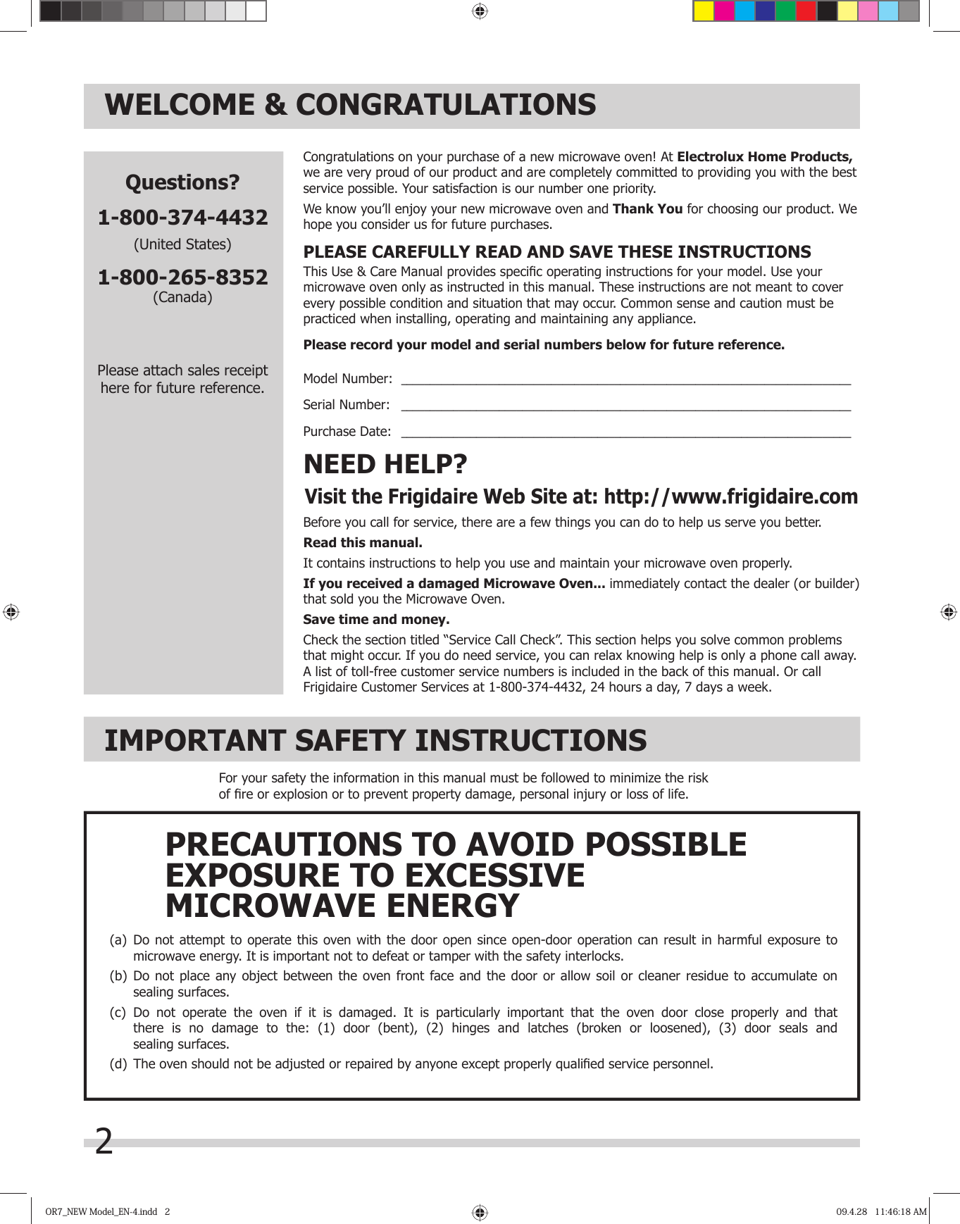 2WELCOME &amp; CONGRATULATIONSBefore you call for service, there are a few things you can do to help us serve you better.Read this manual.It contains instructions to help you use and maintain your microwave oven properly.If you received a damaged Microwave Oven... immediately contact the dealer (or builder) that sold you the Microwave Oven.Save time and money. Check the section titled “Service Call Check”. This section helps you solve common problems that might occur. If you do need service, you can relax knowing help is only a phone call away. A list of toll-free customer service numbers is included in the back of this manual. Or call Frigidaire Customer Services at 1-800- 4-44 , 24 hours a day, 7 days a week.NEED HELP?Visit the Frigidaire Web Site at: http://www.frigidaire.comCongratulations on your purchase of a new microwave oven! At Electrolux Home Products, we are very proud of our product and are completely committed to providing you with the best service possible. Your satisfaction is our number one priority.We know you’ll enjoy your new microwave oven and Thank You for choosing our product. We hope you consider us for future purchases.PLEASE CAREFULLY READ AND SAVE THESE INSTRUCTIONSThis Use &amp; Care Manual provides speciﬁ c operating instructions for your model. Use your microwave oven only as instructed in this manual. These instructions are not meant to cover every possible condition and situation that may occur. Common sense and caution must be practiced when installing, operating and maintaining any appliance.Please record your model and serial numbers below for future reference.Model Number:  ______________________________________________________________________________Serial Number:   ______________________________________________________________________________Purchase Date:   ______________________________________________________________________________Questions?1-800-374-4432(United States)1-800-265-8352(Canada)Please attach sales receipthere for future reference.IMPORTANT SAFETY INSTRUCTIONSFor your safety the information in this manual must be followed to minimize the risk of ﬁ re or explosion or to prevent property damage, personal injury or loss of life.(a)  Do not attempt to operate this oven with the door open since open-door operation can result in harmful exposure to  microwave energy. It is important not to defeat or tamper with the safety interlocks.(b)  Do not place any object between the oven front face and the door or allow soil or cleaner residue to accumulate on  sealing surfaces.(c)  Do not operate the oven if it is damaged. It is particularly important that the oven door close properly and that  there is no damage to the: (1) door (bent), (2) hinges and latches (broken or loosened), (3) door seals and sealing surfaces.(d)  The oven should not be adjusted or repaired by anyone except properly qualiﬁ ed service personnel.PRECAUTIONS TO AVOID POSSIBLEEXPOSURE TO EXCESSIVEMICROWAVE ENERGYOR7_NEW Model_EN-4.indd   2OR7_NEW Model_EN-4.indd   2 09.4.28   11:46:18 AM09.4.28   11:46:18 AM37 32