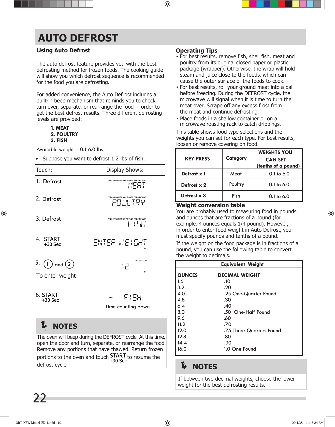 OR7_NEW Model_EN-4.indd   19OR7_NEW Model_EN-4.indd   19 09.4.28   11:46:24 AM09.4.28   11:46:24 AMThe auto defrost feature provides you with the best defrosting method for frozen foods. The cooking guidewill show you which defrost sequence is recommended for the food you are defrosting.For added convenience, the Auto Defrost includes a built-in beep mechanism that reminds you to check,turn over, separate, or rearrange the food in order to get the best defrost results. Three different defrostinglevels are provided:Available weight is 0.1-6.0 lbsvFor best results, remove fish, shell fish, meat and   poultry from its original closed paper or plastic    package (wrapper). Otherwise, the wrap will hold    steam and juice close to the foods, which can    cause the outer surface of the foods to cook.vFor best results, roll your ground meat into a ball    before freezing. During the DEFROST cycle, the    microwave will signal when it is time to turn the    meat over. Scrape off any excess frost from   the meat and continue defrosting.   microwave roasting rack to catch drippings.This table shows food type selections and the weights you can set for each type. For best results,loosen or remove covering on food.WEIGHTS YOU                 CAN SET                                                 (tenths of a pound)        0.1 to 6.0          0.1 to 6.0  Weight conversion tableYou are probably used to measuring food in pounds and ounces that are fractions of a pound (for example, 4 ounces equals 1/4 pound). However,in order to enter food weight in Auto Defrost, youmust specify pounds and tenths of a pound.If the weight on the food package is in fractions of a pound, you can use the following table to convert Equivalent  WeightOUNCES       DECIMAL WEIGHT1.6                    .103.2                    .204.0                    .25 One-Quarter Pound4.8                    .306.4                    .408.0                    .50  One-Half Pound9.6                    .6011.2                    .7012.0                    .75 Three-Quarters Pound12.8                    .8014.4                    .9016.0                    1.0 One Poundweight for the best defrosting results.the weight to decimals. If between two decimal weights, choose the lower  KEY                Mea t       0.1 to 6.0 PRESS Category         PoultryFish 1. .                              1 2To enter weightand 2. 3. 4.                                           5.6Time counting downRemove any portions that have thawed. Return frozen portions to the oven and touch  to resume the defrost cycle.open the door and turn, separate, or rearrange the food.NOTESThe oven will beep during the DEFROST cycle. At this time, 1. MEAT2. POULTRY3. FISHNOTES•   Suppose you want to defrost 1.2 lbs of fish.Using Auto Defrost Operating TipsvPlace foods in a shallow container or on a22Touch:                                       Display Shows:AUTO DEFROSTSTART+30 SecSTART+30 SecDefrostDefrostDefrostSTART+30 SecDefrost x 1Defrost x 2Defrost x 3