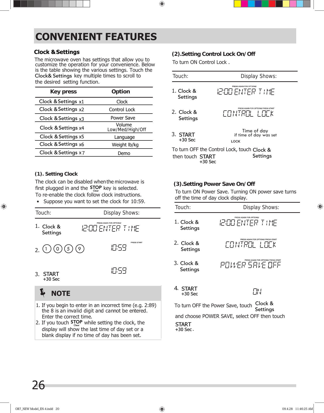 26OR7_NEW Model_EN-4.indd   20OR7_NEW Model_EN-4.indd   20 09.4.28   11:46:25 AM09.4.28   11:46:25 AMCONVENIENT FEATURES¬¬¬¬¬OptionKey press  The  microwave oven has settings that allow you tocustomize the operation for your convenience. Below  setting function.To re-enable the clock follow clock instructions. The clock can be  microwave is first plugged in and the  key is selected.   k, the display will show the last time of day set or a  1 01.2.3.   correct time.blank display if no time of day has been set.the 8 is an invalid digit and cannot be entered. Enter the5 9To turn OFF the Control Lock, touch 1..3Time of daythen touch            if time of day was set 2.To turn ON Control Lock .(1). Setting Clock(2).Setting Control Lock On/OffNOTE2. If you touch  while setting the cloc1. If you begin to enter in an incorrect time (e.g. 2:89)•   Suppose you want to set the clock for 10:59.Touch:                                       Display Shows:Touch:                                       Display Shows: key multiple times to scroll to the desired  is the table showing the various settings. Touch the  x1 Clock x2 Control Lock x5Volume x3 x4 x6 disabled when the START+30 Sec x 7DemoLanguageWeight lb/kgPower SaveClock &amp;SettingsClock &amp;SettingsClock &amp;SettingsClock &amp;SettingsClock &amp;SettingsClock &amp;SettingsClock &amp;SettingsClock &amp;SettingsClock&amp; SettingsClock &amp;SettingsClock &amp;SettingsClock &amp;Settings START+30 Sec START+30 SecClock &amp;SettingsSTOPClearSTOPClear(3).Setting Power Save On/OffTo turn ON Power Save. Turning ON power save turnsTo turn OFF the Power Save, touch 1.. 2.Touch:                                       Display Shows:Clock &amp;SettingsClock &amp;Settings START+30 Sec START+30 Sec  Clock &amp;SettingsClock &amp;Settings.34.off the time of day clock display.and choose POWER SAVE, select OFF then touch            Low/Med/High/Off