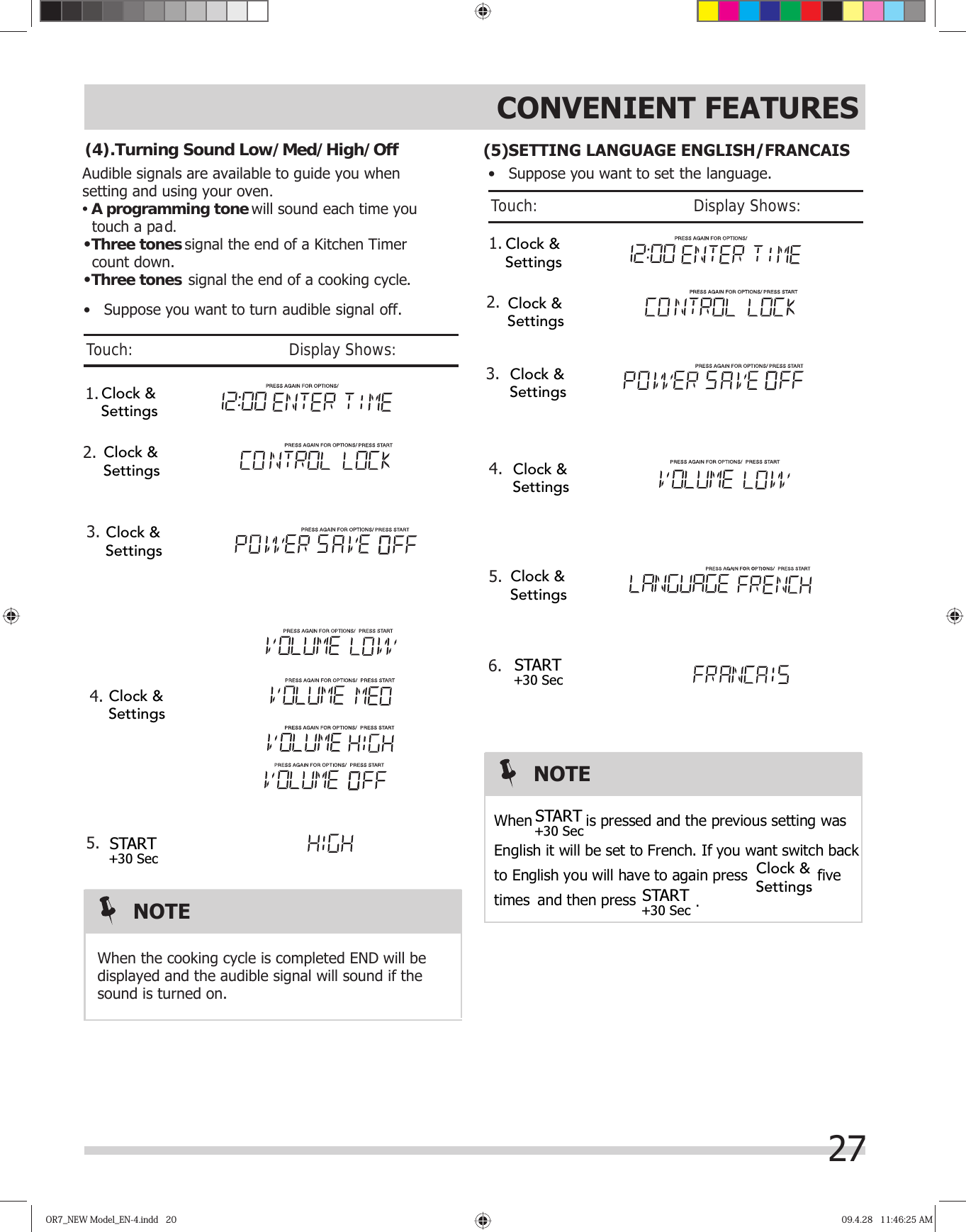 27CONVENIENT FEATURESOR7_NEW Model_EN-4.indd   20OR7_NEW Model_EN-4.indd   20 09.4.28   11:46:25 AM09.4.28   11:46:25 AM 1.Audible signals are available to guide you when setting and using your oven.•A programming tone  touch a pad.•signal the end of a Kitchen Timer   count down.•signal the end of a cooking cycle.Three tonesThree tones will sound each time you  2.When the cooking cycle is completed END will bedisplayed and the audible signal will sound if thesound is turned on.(4).Turning Sound Low/Med/High/OffNOTE•   Suppose you want to turn audible signal off.Touch:                                       Display Shows:  3.4.5.Clock &amp;SettingsClock &amp;SettingsClock &amp;SettingsClock &amp;SettingsSTART+30 Sec       1. 2.•   Suppose you want to set the language.Touch:                                       Display Shows: 3.4.5.6.NOTEWhen  is pressed and the previous setting was   English it will be set to French. If you want switch back  to English you will have to again press  five  times  and then press (5)SETTING LANGUAGE ENGLISH/FRANCAIS Clock &amp;SettingsClock &amp;SettingsClock &amp;SettingsClock &amp;SettingsClock &amp;SettingsSTART+30 SecSTART+30 SecSTART+30 Sec.Clock &amp;Settings