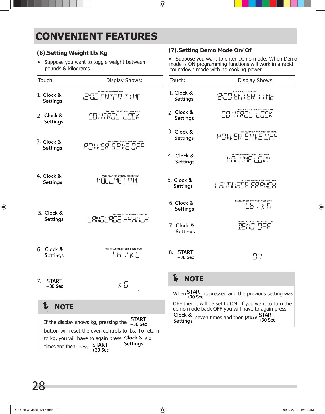 OR7_NEW Model_EN-4.indd   19OR7_NEW Model_EN-4.indd   19 09.4.28   11:46:24 AM09.4.28   11:46:24 AM       1. 2.When  is pressed and the previous setting wasOFF then it will be set to ON. If you want to turn thedemo mode back OFF you will have to again press(7).Setting Demo Mode On/OfCONVENIENT FEATURESNOTE•   Suppose you want to enter Demo mode. When Demo28Touch:                                       Display Shows:  seven times and then  1. 2.If the display shows kg, pressing thebutton will reset the oven controls to lbs. To returnto kg, you will have to again press  six times and then(6).SNOTE•   Suppose you want to toggle weight between    pounds &amp; kilograms.etting Weight Lb/KgJTouch:                                       Display Shows: 3. Clock &amp;Settings4. Clock &amp;SettingsClock &amp;SettingsClock &amp;SettingsClock &amp;Settings5.6.7.Clock &amp;SettingsSTART+30 SecSTART+30 SecSTART+30 Sec press.Clock &amp;Settings4. 3. Clock &amp;SettingsClock &amp;Settings5.6.7.START+30 Sec8.Clock &amp;SettingsClock &amp;SettingsClock &amp;SettingsClock &amp;SettingsClock &amp;SettingsSTART+30 SecSTART+30 Sec press.Clock &amp;Settingsmode is ON programming functions will work in a rapidcountdown mode with no cooking power.