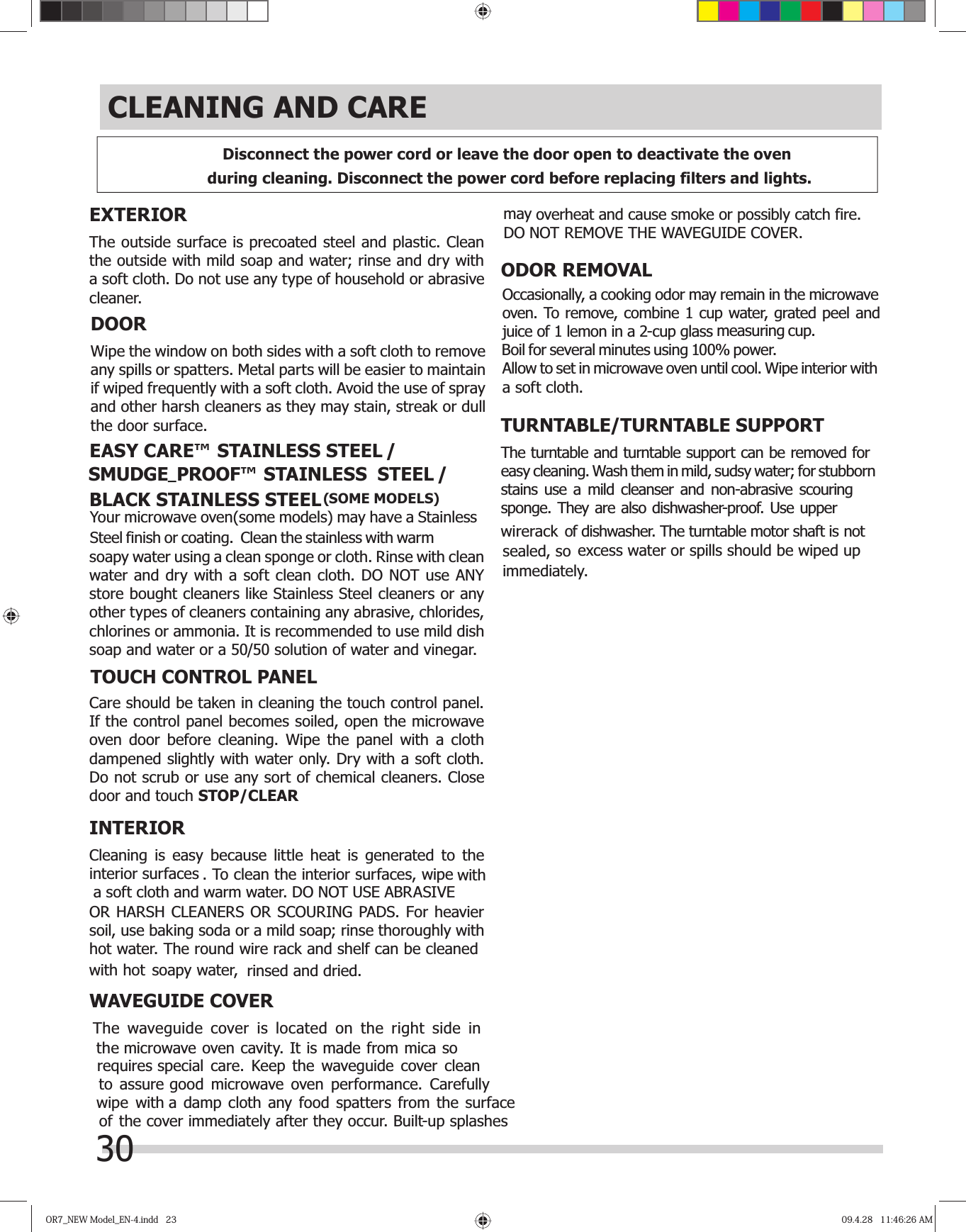 OR7_NEW Model_EN-4.indd   23OR7_NEW Model_EN-4.indd   23 09.4.28   11:46:26 AM09.4.28   11:46:26 AMCLEANING AND CAREEXTERIORThe outside surface is precoated steel and plastic. Clean the outside with mild soap and water; rinse and dry with a soft cloth. Do not use any type of household or abrasive cleaner.DOORWipe the window on both sides with a soft cloth to remove any spills or spatters. Metal parts will be easier to maintain if wiped frequently with a soft cloth. Avoid the use of spray and other harsh cleaners as they may stain, streak or dull the door surface.     soapy water using a clean sponge or cloth. Rinse with clean water and dry with a soft clean cloth. DO NOT use ANY store bought cleaners like Stainless Steel cleaners or any other types of cleaners containing any abrasive, chlorides, chlorines or ammonia. It is recommended to use mild dish soap and water or a 50/50 solution of water and vinegar.TOUCH CONTROL PANELCare should be taken in cleaning the touch control panel. If the control panel becomes soiled, open the microwave oven door before cleaning. Wipe the panel with a cloth dampened slightly with water only. Dry with a soft cloth. Do not scrub or use any sort of chemical cleaners. Close door and touch INTERIOROR HARSH CLEANERS OR SCOURING PADS. For heavier WAVEGUIDE COVERODOR REMOVALTURNTABLE/TURNTABLE SUPPORTThe turntable and turntable support can be removed for easy cleaning. Wash them in mild, sudsy water; for stubborn stains use a mild cleanser and non-abrasive scouring excess water or spills should be wiped up immediately.sponge. They are also dishwasher-proof. Use upper  wirerack of dishwasher. The turntable motor shaft is not sealed, so soapy water,  rinsed and dried.interior surfacessoil, use baking soda or a mild soap; rinse thoroughly with Cleaning is easy because little heat is generated to the . To clean the interior surfaces, wipe with a soft cloth and warm water. DO NOT USE ABRASIVE hot water. The round wire rack and shelf can be cleaned with hot STOP/CLEARDisconnect the power cord or leave the door open to deactivate the oven during cleaning. Disconnect the power cord before replacing filters and lights. Occasionally, a cooking odor may remain in the microwave oven. To remove, combine 1 cup water, grated peel and juice of 1 lemon in a 2-cup glass measuring cup. Boil for several minutes using 100% power.  Allow to set in microwave oven until cool. Wipe interior with a soft cloth.The waveguide cover is located on the right side in the microwave oven cavity. It is made from mica so requires special care. Keep the waveguide cover clean to assure good microwave oven performance. Carefully wipe with a damp cloth any food spatters from the surface of the  cover immediately after they occur. Built-up splashes may overheat and cause smoke or possibly catch fire. DO NOT REMOVE THE WAVEGUIDE COVER. EASY CARE™ /  STAINLESS STEEL(SOME MODELS)  STAINLESS STEEL / STEELSMUDGE  PROOF™  STAINLESS_BLACKYour microwave oven(some models) may have a StainlessSteel finish or coating.  Clean the stainless with warm 30