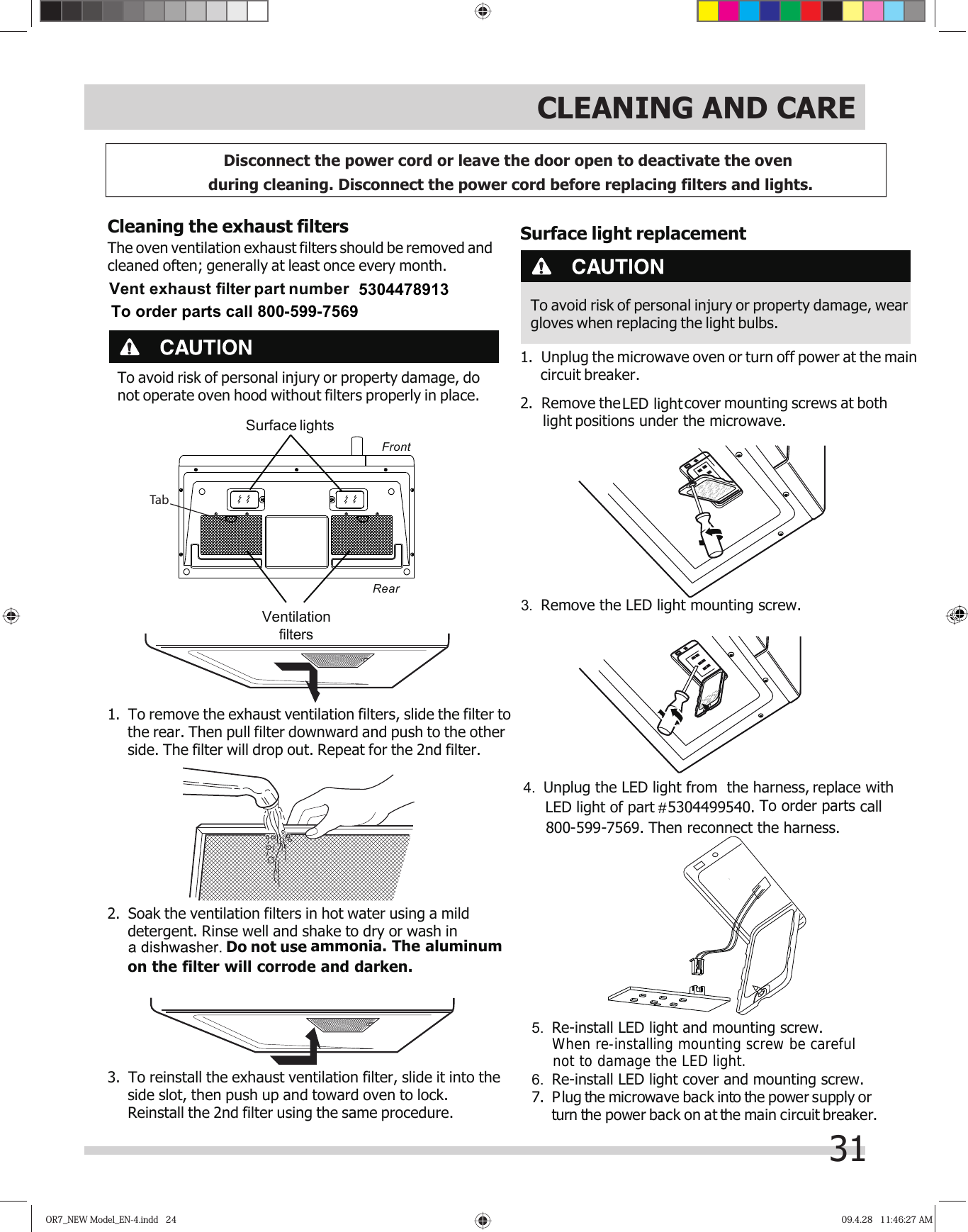 OR7_NEW Model_EN-4.indd   24OR7_NEW Model_EN-4.indd   24 09.4.28   11:46:27 AM09.4.28   11:46:27 AM31CLEANING AND CARETo avoid risk of personal injury or property damage, donot operate oven hood without filters properly in place.Cleaning the exhaust filtersThe oven ventilation exhaust filters should be removed andcleaned often; generally at least once every month.1. To remove the exhaust ventilation filters, slide the filter tothe rear. Then pull filter downward and push to the otherside. The filter will drop out. Repeat for the 2nd filter.2. Soak the ventilation filters in hot water using a milddetergent. Rinse well and shake to dry or wash in  Do not use ammonia. The aluminumon the filter will corrode and darken.3. To reinstall the exhaust ventilation filter, slide it into theside slot, then push up and toward oven to lock.Reinstall the 2nd filter using the same procedure.FrontRearSurface lightsVentilationfiltersTabDisconnect the power cord or leave the door open to deactivate the oven during cleaning. Disconnect the power cord before replacing filters and lights. Surface light replacementTo avoid risk of personal injury or property damage, weargloves when replacing the light bulbs.1. Unplug the microwave oven or turn off power at the maincircuit breaker.2. Remove the    cover mounting screws at both light positions under the microwave.3. Remove the LED light mounting screw.7. Plug the microwave back into the power supply or power  back  on  at  the  main  circuit  breaker.turn  the 4. Unplug the LED light from  the harness, replace with LED light of part# # #  5304499540. To order parts5. Re-install LED light and mounting screw.6. Re-install LED light cover and mounting screw.call 800 -599- 7569. Then reconnect the harness.  LED light#When re-installing mounting screw be carefulnot to damage the LED light.To order parts call 800-599-7569 5304478913Vent exhaust filter part number 