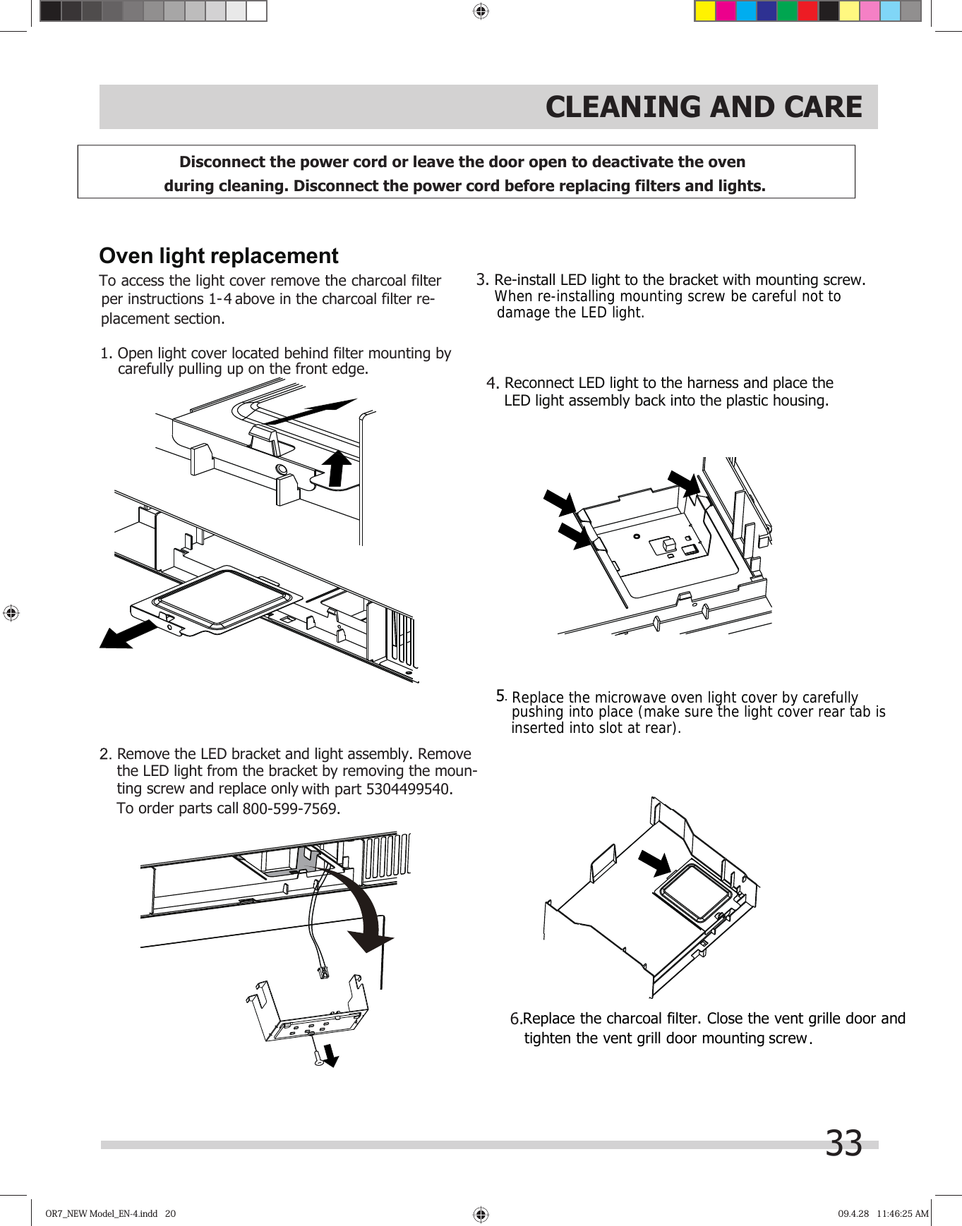 OR7_NEW Model_EN-4.indd   20OR7_NEW Model_EN-4.indd   20 09.4.28   11:46:25 AM09.4.28   11:46:25 AM33CLEANING AND CAREDisconnect the power cord or leave the door open to deactivate the oven during cleaning. Disconnect the power cord before replacing filters and lights. Oven light replacement1. Open light cover located behind filter mounting bycarefully pulling up on the front edge.Remove the LED bracket and light assembly. Remove with part 5304499540.To order parts call 800-599-7569.  the LED light from the bracket by removing the moun-  ting screw and replace only     Re-install LED light to the bracket with mounting screw.3.Reconnect LED light to the harness and place the.LED light assembly back into the plastic housing.46.When re-installing mounting screw be careful not to damage the LED light.5Replace the microwave oven light cover by carefullypushing into place (make sure the light cover rear tab isinserted into slot at rear).To access the light cover remove the charcoal filter  per instructions 1-4 above in the charcoal filter re-placement section.Replace the charcoal filter. Close the vent grille door and tighten the vent grill door mounting screw .