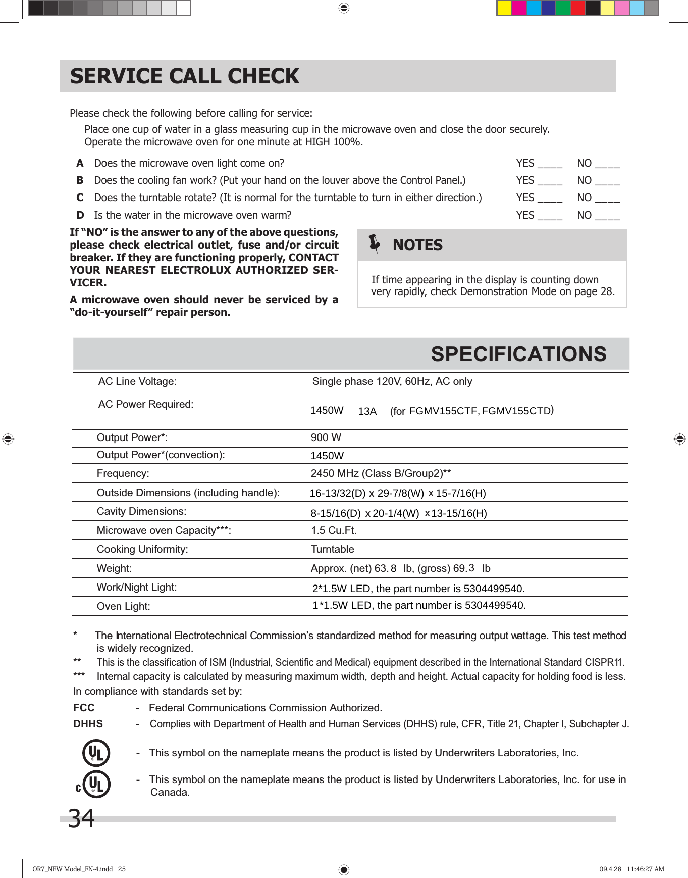 OR7_NEW Model_EN-4.indd   25OR7_NEW Model_EN-4.indd   25 09.4.28   11:46:27 AM09.4.28   11:46:27 AMSERVICE CALL CHECKPlease check the following before calling for service:  Place one cup of water in a glass measuring cup in the microwave oven and close the door securely.  Operate the microwave oven for one minute at HIGH 100%.A  Does the microwave oven light come on? YES ____ NO ____B Does the cooling fan work? (Put your hand on the louver above the  .)YES ____ NO ____C  Does the turntable rotate? (It is normal for the turntable to turn in either direction.) YES ____ NO ____D  Is the water in the microwave oven warm? YES ____ NO ____If “NO” is the answer to any of the above questions, please check electrical outlet, fuse and/or circuit breaker. If they are functioning properly, CONTACT YOUR NEAREST ELECTROLUX AUTHORIZED SER-VICER.A microwave oven should never be serviced by a “do-it-yourself” repair person.NOTESvery rapidly, check Demonstration Mode on page 234   If time appearing in the display is counting down Control Panel$&amp;/LQH9ROWDJH 6LQJOHSKDVH9+]$&amp;RQO\$&amp;3RZHU5HTXLUHG)UHTXHQF\ 0+]&amp;ODVV%*URXS2XWVLGH&apos;LPHQVLRQVLQFOXGLQJKDQGOH&amp;DYLW\&apos;LPHQVLRQV0LFURZDYHRYHQ&amp;DSDFLW\&amp;RRNLQJ8QLIRUPLW\ 7XUQWDEOH:HLJKW:RUN1LJKW/LJKW2YHQ/LJKWSPECIFICATIONS 7KH,QWHUQDWLRQDO(OHFWURWHFKQLFDO&amp;RPPLVVLRQ¶VVWDQGDUGL]HGPHWKRGIRUPHDVXULQJRXWSXWZDWWDJH7KLVWHVWPHWKRGLVZLGHO\UHFRJQL]HG7KLVLVWKHFODVVLILFDWLRQRI,60,QGXVWULDO6FLHQWLILFDQG0HGLFDOHTXLSPHQWGHVFULEHGLQWKH,QWHUQDWLRQDO6WDQGDUG&amp;,635 ,QWHUQDOFDSDFLW\LVFDOFXODWHGE\PHDVXULQJPD[LPXPZLGWKGHSWKDQGKHLJKW$FWXDOFDSDFLW\IRUKROGLQJIRRGLVOHVV,QFRPSOLDQFHZLWKVWDQGDUGVVHWE\FCC  )HGHUDO&amp;RPPXQLFDWLRQV&amp;RPPLVVLRQ$XWKRUL]HGDHHS&amp;RPSOLHVZLWK&apos;HSDUWPHQWRI+HDOWKDQG+XPDQ6HUYLFHV&apos;++6UXOH&amp;)57LWOH&amp;KDSWHU,6XEFKDSWHU-  7KLVV\PERORQWKHQDPHSODWHPHDQVWKHSURGXFWLVOLVWHGE\8QGHUZULWHUV/DERUDWRULHV,QF  7KLVV\PERORQWKHQDPHSODWHPHDQVWKHSURGXFWLVOLVWHGE\8QGHUZULWHUV/DERUDWRULHV,QFIRUXVHLQ2XWSXW3RZHU :2XWSXW3RZHUFRQYHFWLRQ&amp;X)W[[$SSUR[QHW OEJURVV OEIRU &amp;DQDGD8-15/16(D)    20-1/4(W)    13-15/16(H)[[16-13/32(D)    29-7/8(W)    15-7/16(H)8FGMV155CTF, FGMV155CTD2*1.5W LED, the part number is 5304499540.1*1.5W LED, the part number is 5304499540.1450W 13A1450W8.